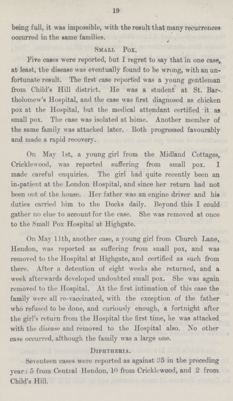 19 being full, it was impossible, with the result that many recurrences occurred in the same families. 4 Small Pox. Five cases were reported, but I regret to say that in one case, at least, the disease was eventually found to be wrong, with an un fortunate result. The first case reported was a young gentleman from Child's Hill district. He was a student at St. Bar tholomew's Hospital, and the case was first diagnosed as chicken pox at the Hospital, but the medical attendant certified it as small pox. The case was isolated at home. Another member of the same family was attacked later. Both progressed favourably and made a rapid recovery. On May 1st, a young girl from the Midland Cottages, Cricklewood, was reported suffering from small pox. I made careful enquiries. The girl had quite recently been an in-patient at the London Hospital, and since her return had not been out of the house. Her father was an engine driver and his duties carried him to the Docks daily. Beyond this I could gather no clue to account for the case. She was removed at once to the Small Pox Hospital at Highgate. On May 11th, another case, a young girl from Church Lane, Hendon, was reported as suffering from small pox, and was removed to the Hospital at Highgate, and certified as such from there. After a detention of eight weeks she returned, and a week afterwards developed undoubted small pox. She was again removed to the Hospital. At the first intimation of this case the family were all re-vaccinated, with the exception of the father who refused to be done, and curiously enough, a fortnight after the girl's return from the Hospital the first time, he was attacked with the disease and removed to the Hospital also. No other case occurred, although the family was a large one. Diphtheria. Seventeen eases were reported as against 35 in the preceding year : 5 from Central Hendon, 10 from Cricklewood, and 2 from Child's Hill.