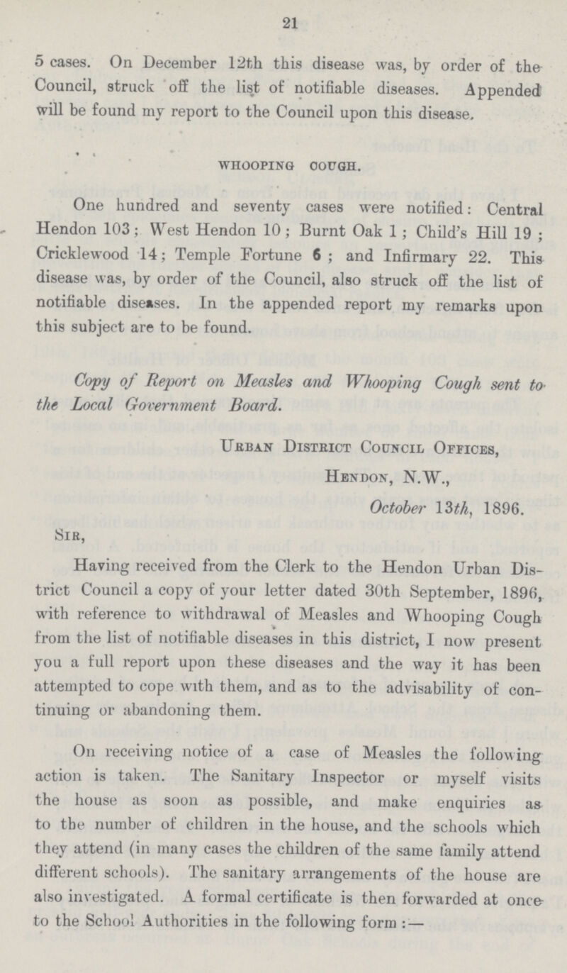 21 5 cases. On December 12th this disease was, by order of the Council, struck off the list of notifiable diseases. Appended will be found my report to the Council upon this disease. whooping cough. One hundred and seventy cases were notified: Central Hendon 103; West Hendon 10; Burnt Oak 1; Child's Hill 19; Cricklewood 14; Temple Fortune 6; and Infirmary 22. This disease was, by order of the Council, also struck off the list of notifiable diseases. In the appended report my remarks upon this subject are to be found. Copy of Report on Measles and Whooping Cough sent to the Local Government Board. Urban District Council Offices, Hendon, N.W., October 13 th, 1896. Sir, Having received from the Clerk to the Hendon Urban Dis trict Council a copy of your letter dated 30th September, 1896, with reference to withdrawal of Measles and Whooping Cough from the list of notifiable diseases in this district, I now present you a full report upon these diseases and the way it has been attempted to cope with them, and as to the advisability of con tinuing or abandoning them. On receiving notice of a case of Measles the following action is taken. The Sanitary Inspector or myself visits the house as soon as possible, and make enquiries as to the number of children in the house, and the schools which they attend (in many cases the children of the same family attend different schools). The sanitary arrangements of the house are also investigated. A formal certificate is then forwarded at once to the School Authorities in the following form