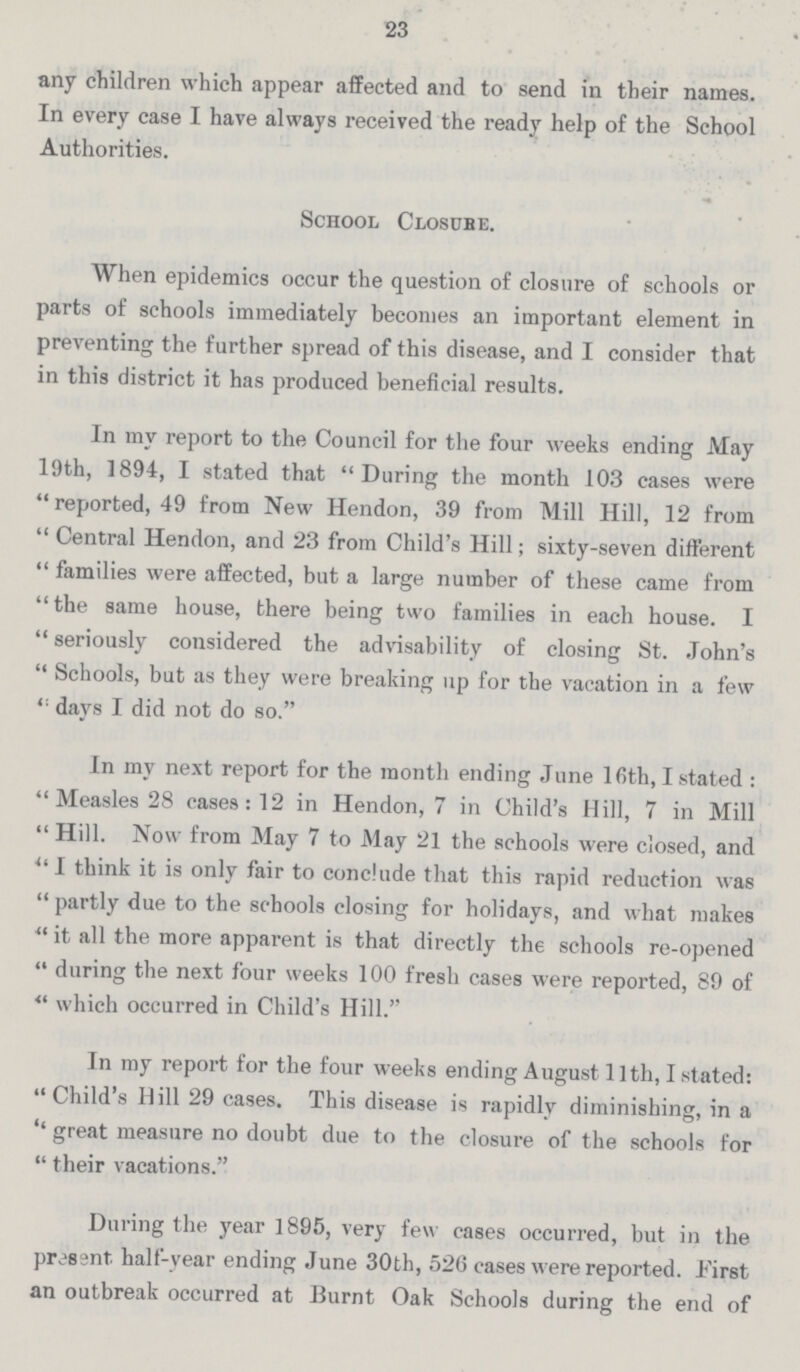 23 any children which appear affected and to send in their names. In every case I have always received the ready help of the School Authorities. School Closure. When epidemics occur the question of closure of schools or parts of schools immediately becomes an important element in preventing the further spread of this disease, and I consider that in this district it has produced beneficial results. In my report to the Council for the four weeks ending May 19th, 1894, I stated that During the month 103 cases were reported, 49 from New Hendon, 39 from Mill Hill, 12 from Central Hendon, and 23 from Child's Hill; sixty-seven different families were affected, but a large number of these came from the same house, there being two families in each house. I seriously considered the advisability of closing St. John's Schools, but as they were breaking up for the vacation in a few days I did not do so. In my next report for the month ending June 16th, I stated : Measles 28 cases: 12 in Hendon, 7 in Child's Hill, 7 in Mill Hill. Now from May 7 to May 21 the schools were closed, and I think it is only fair to conclude that this rapid reduction was partly due to the schools closing for holidays, and what makes it all the more apparent is that directly the schools re-opened during the next four weeks 100 fresh cases were reported, 89 of  which occurred in Child's Hill. In my report for the four weeks ending August 11th, I stated: Child's Hill 29 cases. This disease is rapidly diminishing, in a ''great measure no doubt due to the closure of the schools for their vacations. During the year 1895, very few cases occurred, but in the present, half-year ending June 30th, 526 cases were reported. First an outbreak occurred at Burnt Oak Schools during the end of