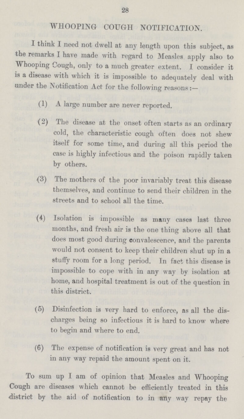 28 WHOOPING COUGH NOTIFICATION. I think I need not dwell at any length upon this subject, as the remarks I have made with regard to Measles apply also to Whooping Cough, only to a much greater extent. I consider it is a disease with which it is impossible to adequately deal with under the Notification Act for the following reasons:— (1) A large number are never reported. (2) The disease at the onset often starts as an ordinary cold, the characteristic cough often does not shew itself for some time, and during all this period the case is highly infectious and the poison rapidly taken by others. (3) The mothers of the poor invariably treat this disease themselves, and continue to send their children in the streets and to school all the time. (4) Isolation is impossible as many cases last three months, and fresh air is the one thing above all that does most good during convalescence, and the parents would not consent to keep their children shut up in a stuffy room for a long period. In fact this disease is impossible to cope with in any way by isolation at home, and hospital treatment is out of the question in this district. (5) Disinfection is very hard to enforce, as all the dis charges being so infectious it is hard to know where to begin and where to end. (6) The expense of notification is very great and has not in any way repaid the amount spent on it. To sum up I am of opinion that Measles and Whooping Cough are diseases which cannot be efficiently treated in this district by the aid of notification to in any way repay the