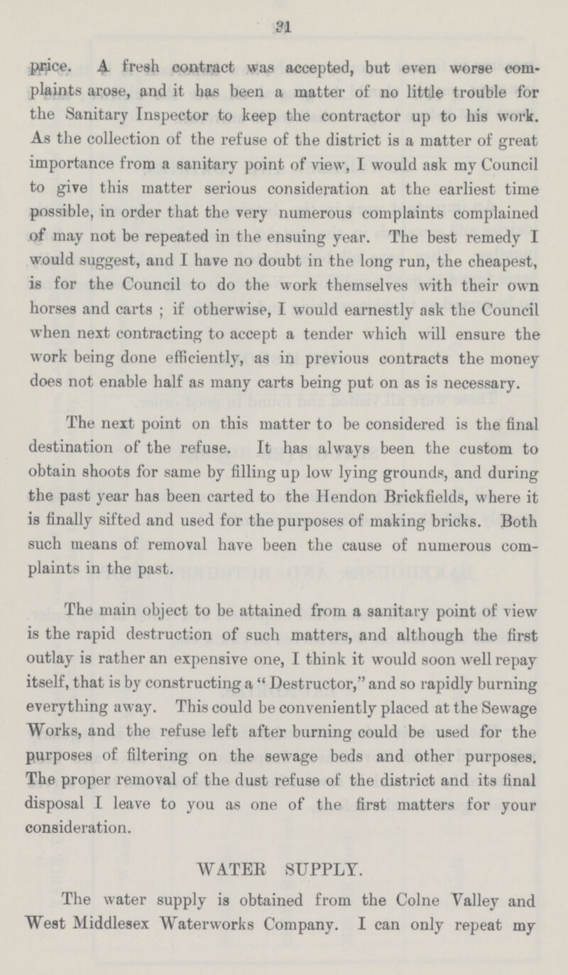 31 price. A fresh contract was accepted, but even worse com plaints arose, and it has been a matter of no little trouble for the Sanitary Inspector to keep the contractor up to his work. As the collection of the refuse of the district is a matter of great importance from a sanitary point of view, I would ask my Council to give this matter serious consideration at the earliest time possible, in order that the very numerous complaints complained of may not be repeated in the ensuing year. The best remedy I would suggest, and I have no doubt in the long run, the cheapest, is for the Council to do the work themselves with their own horses and carts; if otherwise, I would earnestly ask the Council when next contracting to accept a tender which will ensure the work being done efficiently, as in previous contracts the money does not enable half as many carts being put on as is necessary. The next point on this matter to be considered is the final destination of the refuse. It has always been the custom to obtain shoots for same by filling up low lying grounds, and during the past year has been carted to the Hendon Brickfields, where it is finally sifted and used for the purposes of making bricks. Both such means of removal have been the cause of numerous com plaints in the past. The main object to be attained from a sanitary point of view is the rapid destruction of such matters, and although the first outlay is rather an expensive one, I think it would soon well repay itself, that is by constructing a Destructor, and so rapidly burning everything away. This could be conveniently placed at the Sewage Works, and the refuse left after burning could be used for the purposes of filtering on the sewage beds and other purposes. The proper removal of the dust refuse of the district and its final disposal I leave to you as one of the first matters for your consideration. WATER SUPPLY. The water supply is obtained from the Colne Valley and West Middlesex Waterworks Company. I can only repeat my