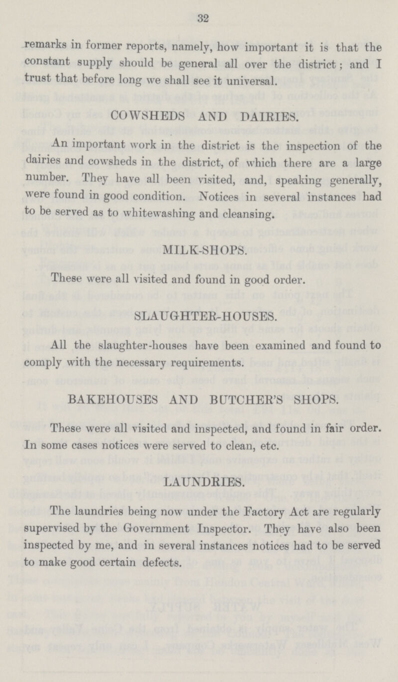 32 remarks in former reports, namely, how important it is that the constant supply should be general all over the district; and I trust that before long we shall see it universal. COWSHEDS AND DAIRIES. An important work in the district is the inspection of the dairies and cowsheds in the district, of which there are a large number. They have all been visited, and, speaking generally, were found in good condition. Notices in several instances had to be served as to whitewashing and cleansing. MILK-SHOPS. These were all visited and found in good order. SLAUGHTER-HOUSES. All the slaughter-houses have been examined and found to comply with the necessary requirements. BAKEHOUSES AND BUTCHER'S SHOPS. These were all visited and inspected, and found in fair order. In some cases notices were served to clean, etc. LAUNDRIES. The laundries being now under the Factory Act are regularly supervised by the Government Inspector. They have also been inspected by me, and in several instances notices had to be served to make good certain defects.