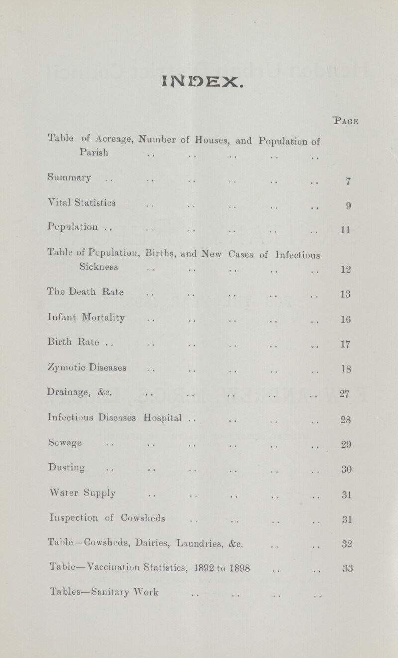 INDEX. Page Table of Acreage, Number of Houses, and Population of Parish Summary 7 Vital Statistics 9 Population 11 Table of Population, Births, and New Cases of Infectious Sickness 12 The Death Rate 13 Infant Mortality 16 Birth Rate 17 Zymotic Diseases 18 Drainage, &c. 27 Infectious Diseases Hospital 28 Sewage 29 Dusting 30 Water Supply 31 Inspection of Cowsheds 31 Table—Cowsheds, Dairies, Laundries, &c. 32 Table—Vaccination Statistics, 1892 to 1898 33 Tables—Sanitaiy Work