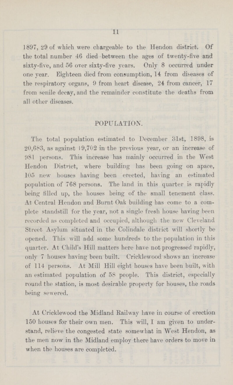 11 1897, 29 of which were chargeable to the Hendon district. Of the total number 46 died between the ages of twenty-five and sixty-five, and 56 over sixty-five years. Only 8 occurred under one year. Eighteen died from consumption, 14 from diseases of the respiratory organs, 9 from heart disease, 24 from cancer, 17 from senile decay, and the remainder constitute the deaths from all other diseases. POPULATION. The total population estimated to December 31st, 1898, is 20,683, as against 19,702 in the previous year, or an increase of 981 persons. This increase has mainly occurred in the West Hendon District, where building has been going on apace, 105 new houses having been erected, having an estimated population of 768 persons. The land in this quarter is rapidly being filled up, the houses being of the small tenement class. At Central Hendon and Burnt Oak building has come to a com plete standstill for the year, not a single fresh house having been recorded as completed and occupied, although the new Cleveland Street Asylum situated in the Colindale district will shortly be opened. This will add some hundreds to the population in this quarter. At Child's Hill matters here have not progressed rapidly, only 7 houses having been built. Cricklewood shows an increase of 114 persons. At Mill Hill eight houses have been built, with an estimated population of 58 people. This district, especially round the station, is most desirable property for houses, the roads being sewered. At Cricklewood the Midland Eailway have in course of erection 150 houses for their own men. This will, I am given to under stand, relieve the congested state somewhat in West Hendon, as the men now in the Midland employ there have orders to move in when the houses are completed.