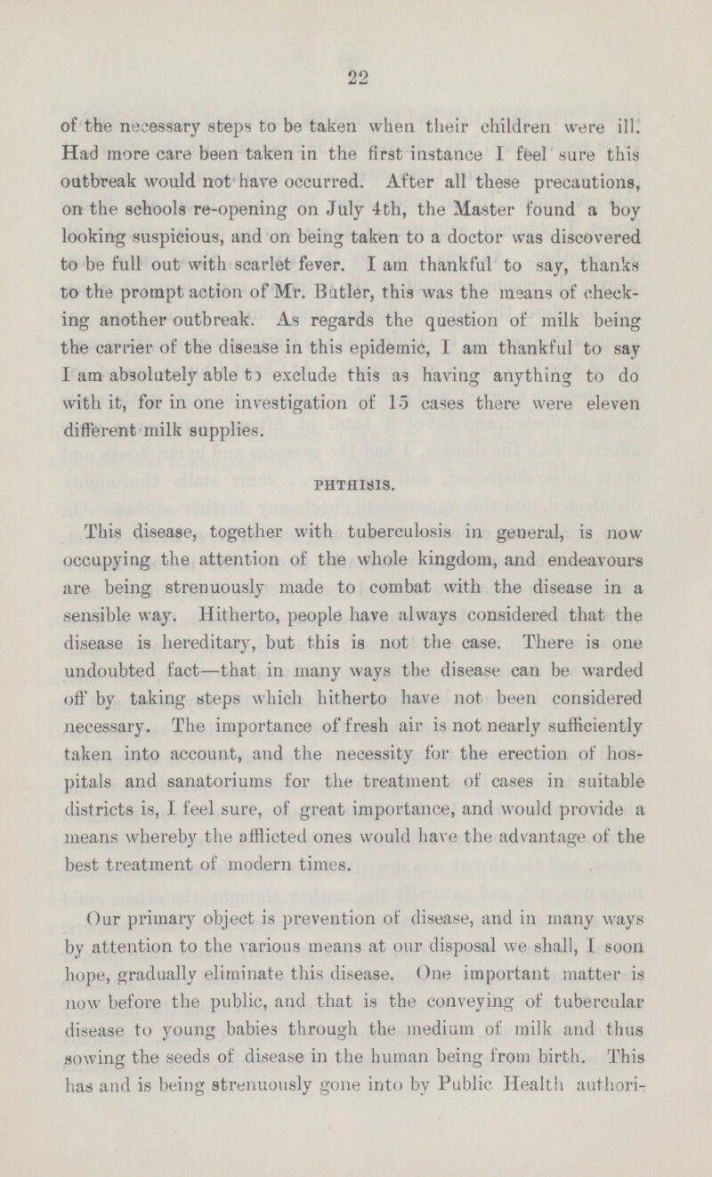 22 of the necessary steps to be taken when their children were ill. Had more care been taken in the first instance 1 feel sure this outbreak would not have occurred. After all these precautions, on the schools re-opening on July 4th, the Master found a boy looking suspicious, and on being taken to a doctor was discovered to be full out with scarlet fever. I am thankful to say, thanks to the prompt action of Mr. Butler, this was the means of check ing another outbreak. As regards the question of milk being the carrier of the disease in this epidemic, 1 am thankful to say I am absolutely able 15 exclude this as having anything to do with it, for in one investigation of 15 cases there were eleven different milk supplies. phthisis. This disease, together with tuberculosis in general, is now occupying the attention of the whole kingdom, and endeavours are being strenuously made to combat with the disease in a sensible way. Hitherto, people have always considered that the disease is hereditary, but this is not the case. There is one undoubted fact—that in many ways the disease can be warded off by taking steps which hitherto have not been considered necessary. The importance of fresh air is not nearly sufficiently taken into account, and the necessity for the erection of hos pitals and sanatoriums for the treatment of cases in suitable districts is, I feel sure, of great importance, and would provide a means whereby the afflicted ones would have the advantage of the best treatment of modern times. Our primary object is prevention of disease, and in many ways by attention to the various means at our disposal we shall, I soon hope, gradually eliminate this disease. One important matter is now before the public, and that is the conveying of tubercular disease to young babies through the medium of milk and thus sowing the seeds of disease in the human being from birth. This has and is being strenuously gone into by Public Health authori¬