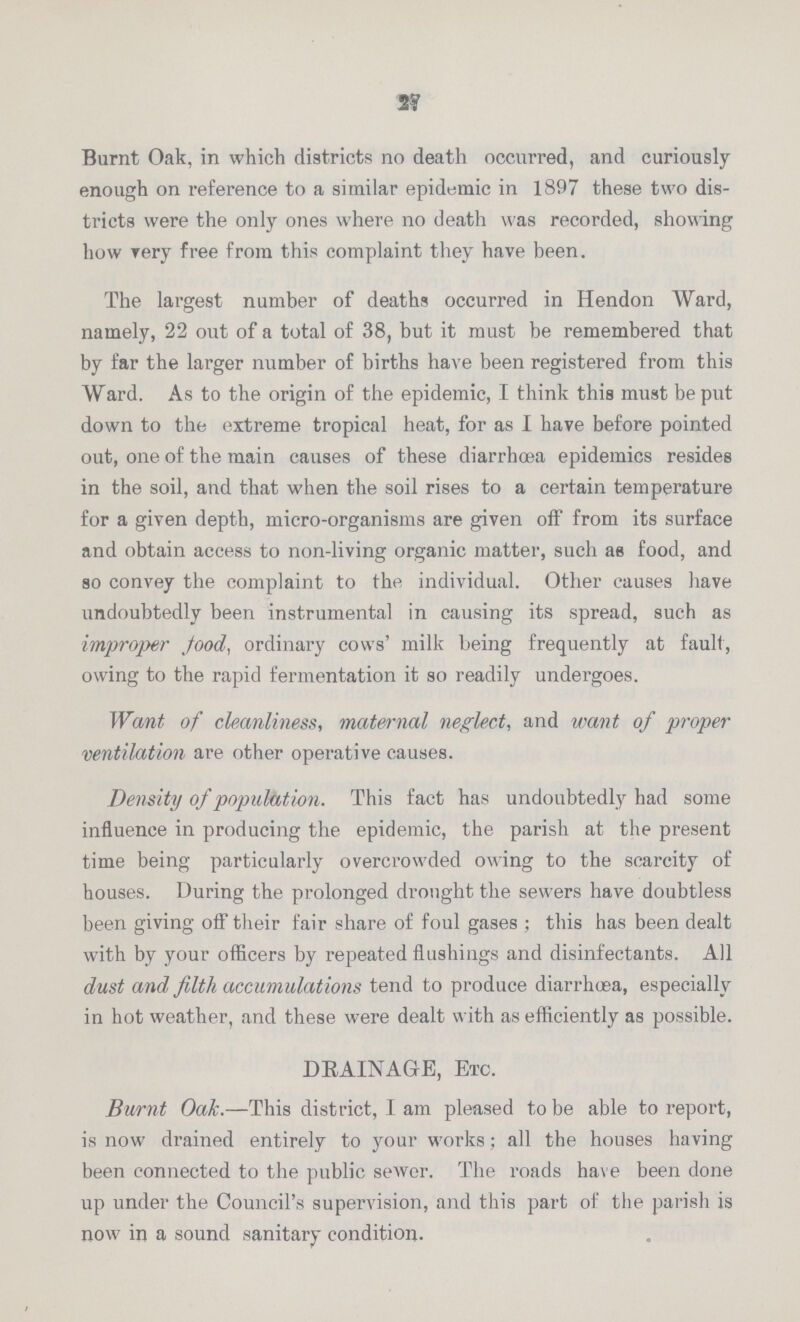 27 Burnt Oak, in which districts no death occurred, and curiously enough on reference to a similar epidemic in 1897 these two dis tricts were the only ones where no death was recorded, showing how very free from this complaint they have been. The largest number of deaths occurred in Hendon Ward, namely, 22 out of a total of 38, but it must be remembered that by far the larger number of births have been registered from this Ward. As to the origin of the epidemic, I think this must be put down to the extreme tropical heat, for as I have before pointed out, one of the main causes of these diarrhœa epidemics resides in the soil, and that when the soil rises to a certain temperature for a given depth, micro-organisms are given off from its surface and obtain access to non-living organic matter, such as food, and so convey the complaint to the individual. Other causes have undoubtedly been instrumental in causing its spread, such as improper food, ordinary cows' milk being frequently at fault, owing to the rapid fermentation it so readily undergoes. Want of cleanliness, maternal neglect, and want of proper ventilation are other operative causes. Density of population. This fact has undoubtedly had some influence in producing the epidemic, the parish at the present time being particularly overcrowded owing to the scarcity of houses. During the prolonged drought the sewers have doubtless been giving off their fair share of foul gases ; this has been dealt with by your officers by repeated flushings and disinfectants. All dust and filth accumulations tend to produce diarrhoea, especially in hot weather, and these were dealt with as efficiently as possible. DRAINAGE, Etc. Burnt Oak.—This district, I am pleased to be able to report, is now drained entirely to your works; all the houses having been connected to the public sewer. The roads have been done up under the Council's supervision, and this part of the parish is now in a sound sanitary condition.