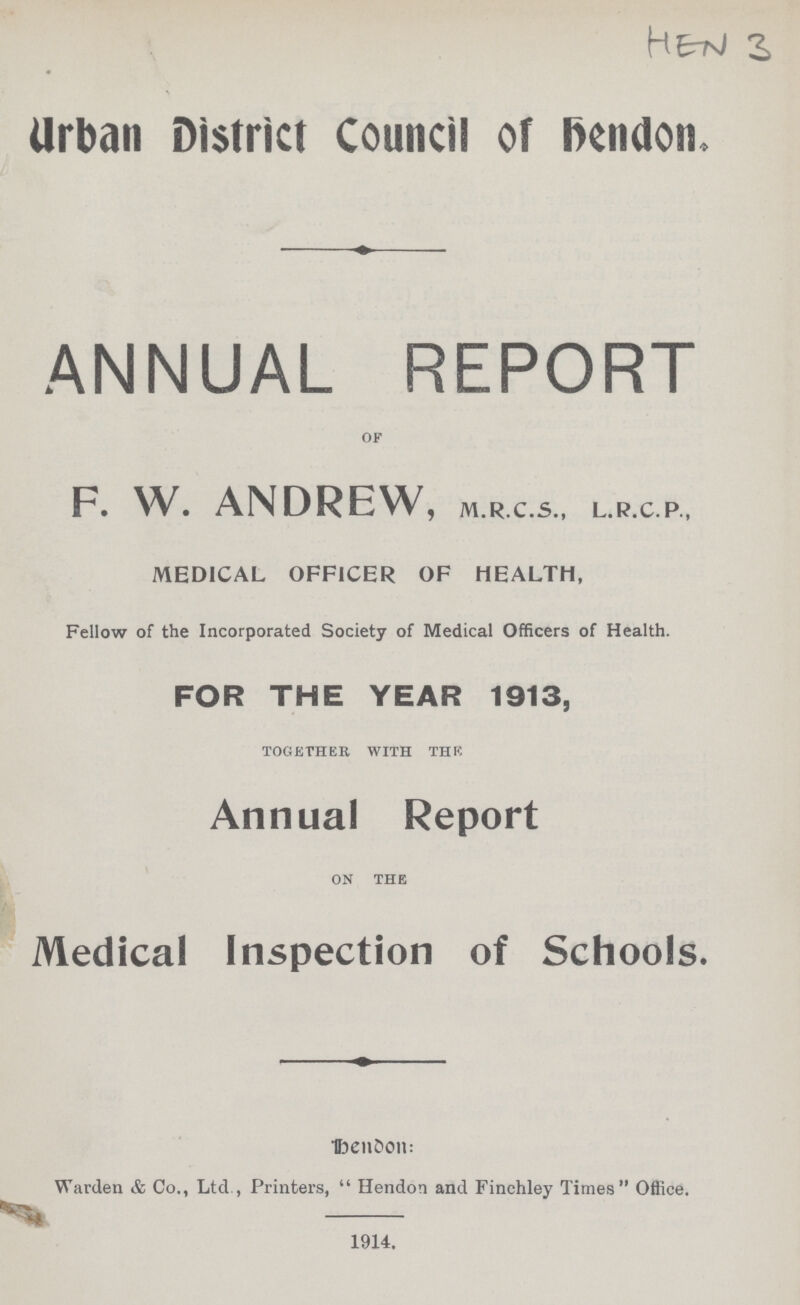 HEN 3 Urban District Council of hendon. ANNUAL REPORT of F. W. ANDREW, M.R.C.S., L.R.C.P., MEDICAL OFFICER OF HEALTH, Fellow of the Incorporated Society of Medical Officers of Health. FOR THE YEAR 1913, together with the Annual Report on the Medical Inspection of Schools. Dendon: Warden & Co., Ltd, Printers, Hendon and Finchley Times Office. 1914.