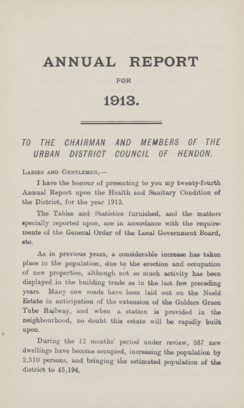 ANNUAL REPORT FOR 1913. TO THE CHAIRMAN AND MEMBERS OF THE URBAN DISTRICT COUNCIL OF HENDON. Ladies and Gentlemen,— I have the honour of presenting to you my twenty-fourth Annual Report upon the Health and Sanitary Condition of the District, for the year 1913. The Tables and Statistics furnished, and the matters specially reported upon, are in accordance with the require ments of the General Order of the Local Government Board, etc. As in previous years, a considerable increase has taken place in the population, due to the erection and occupation of new properties, although not so much activity has been displayed in the building trade as in the last few preceding years. Many new roads have been laid out on the Neeld Estate in anticipation of the extension of the Golders Green Tube Railway, and when a station is provided in the neighbourhood, no doubt this estate will be rapidly built upon. During the 12 months' period under review, 587 new dwellings have become occupied, increasing the population by 2,510 persons, and bringing the estimated population of the district to 45,194.