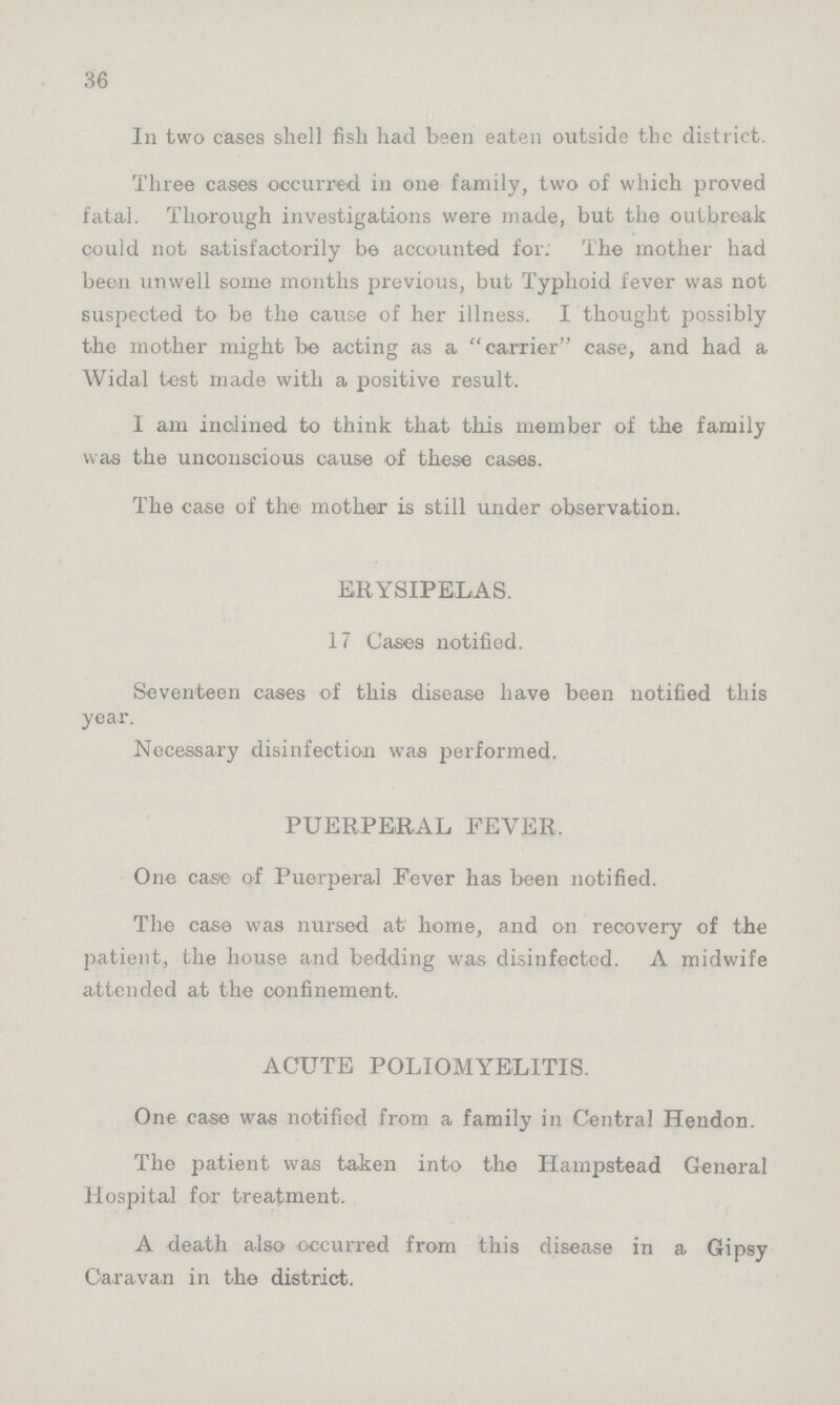 36 In two cases shell fish had been eaten outside the district. Three cases occurred in one family, two of which proved fatal. Thorough investigations were made, but the outbreak could not satisfactorily be accounted for. The mother had been unwell some months previous, but Typhoid fever was not suspected to be the cause of her illness. I thought possibly the mother might be acting as a carrier case, and had a Widal test made with a positive result. I am inclined to think that this member of the family was the unconscious cause of these cases. The case of the mother is still under observation. ERYSIPELAS. 17 Cases notified. Seventeen cases of this disease have been notified this year. Necessary disinfection was performed. PUERPERAL FEVER. One case of Puerperal Fever has been notified. The case was nursed at home, and on recovery of the patient, the house and bedding was disinfected. A midwife attended at the confinement. ACUTE POLIOMYELITIS. One case was notified from a family in Central Hendon. The patient was taken into the Hampstead General Hospital for treatment. A death also occurred from this disease in a Gipsy Caravan in the district.