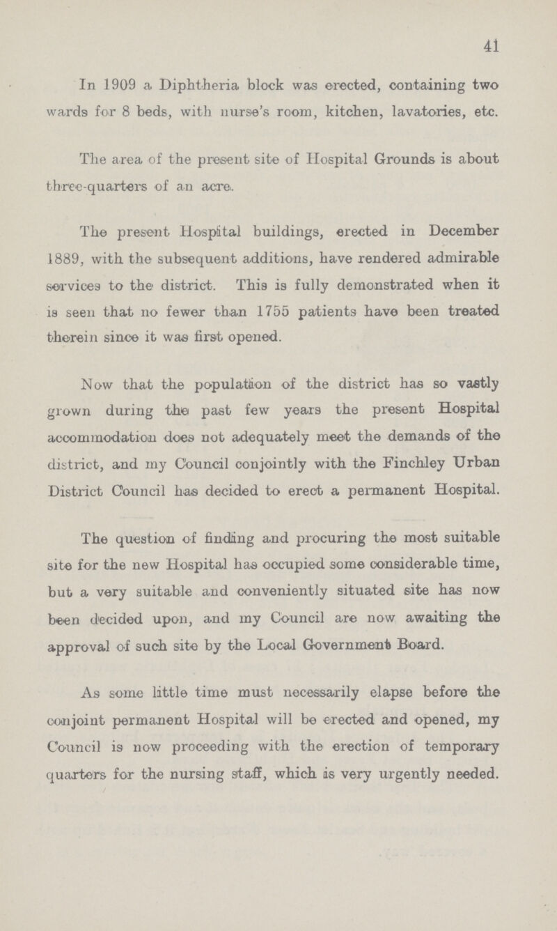 41 In 1909 a Diphtheria block was erected, containing two wards for 8 beds, with nurse's room, kitchen, lavatories, etc. The area of the present site of Hospital Grounds is about three-quarters of an acre. The present Hospital buildings, erected in December 1889, with the subsequent additions, have rendered admirable sea-vices to the district. This is fully demonstrated when it is seen that no fewer than 1755 patients have been treated thorein since it was first opened. Now that the population of the district has so vastly grown during the past few years the present Hospital accommodation does not adequately meet the demands of the district, and my Council conjointly with the Finchley Urban District Council has decided to erect a permanent Hospital. The question of finding and procuring the most suitable site for the new Hospital has occupied some considerable time, but a very suitable and oonveniently situated site has now been decided upon, and my Council are now awaiting the approval of such site by the Local Government Board. As some little time must necessarily elapse before the conjoint permanent Hospital will be erected and opened, my Council is now proceeding with the erection of temporary quarters for the nursing staff, which, is very urgently needed.