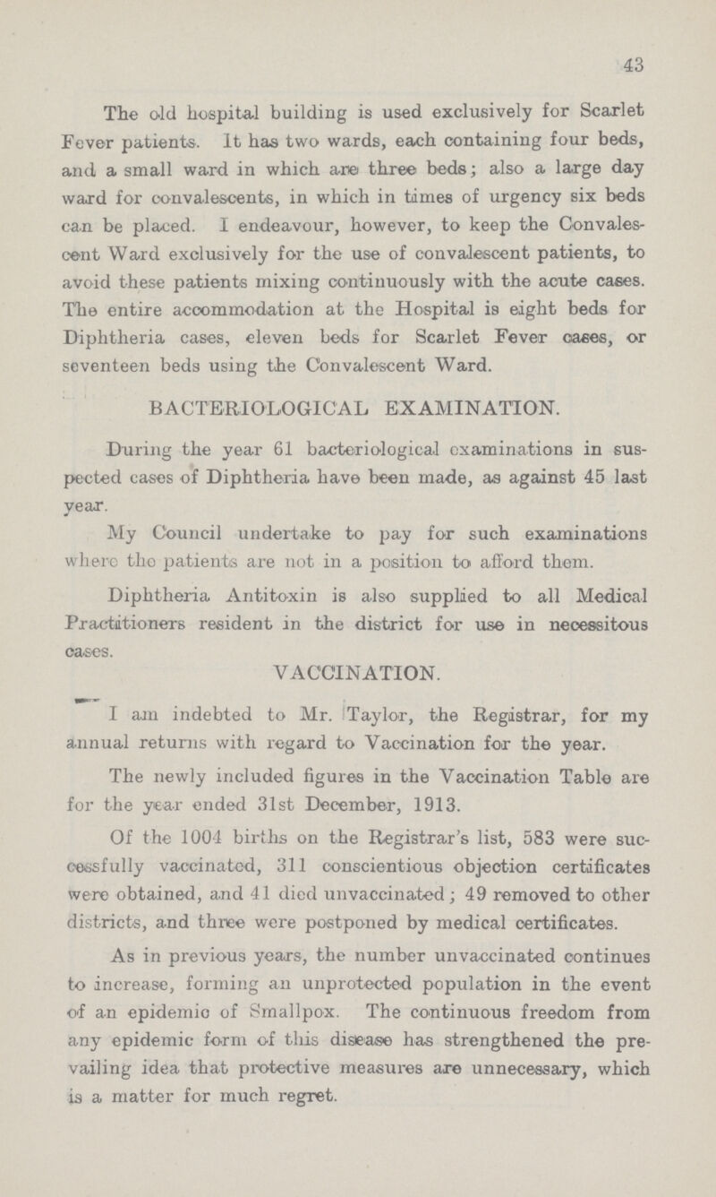 43 The old hospital building is used exclusively for Scarlet Fever patients. It has two wards, each containing four beds, and a small ward in which are three beds; also a large day ward for convalescents, in which in times of urgency six beds can be placed. I endeavour, however, to keep the Convales cent Ward exclusively for the use of convalescent patients, to avoid these patients mixing continuously with the acute cases. The entire accommodation at the Hospital is eight beds for Diphtheria cases, eleven beds for Scarlet Fever cases, or seventeen beds using the Convalescent Ward. BACTERIOLOGICAL EXAMINATION. During the year 61 bacteriological examinations in sus pected cases of Diphtheria have been made, as against 45 last year. My Council undertake to pay for such examinations where the patients are not in a position to afford them. Diphtheria Antitoxin is also supplied to all Medical Practitioners resident in the district for use in necessitous oases. VACCINATION. I am indebted to Mr. Taylor, the Registrar, for my annual returns with regard to Vaccination for the year. The newly included figures in the Vaccination Table are for the year ended 31st December, 1913. Of the 1004 births on the Registrar's list, 583 were suc cessfully vaccinatcd, 311 conscientious objection certificates were obtained, and 41 died unvaccinated; 49 removed to other districts, and three were postponed by medical certificates. As in previous years, the number unvaccinated continues to increase, forming an unprotected population in the event of an epidemic of Smallpox. The continuous freedom from any epidemic form of this disease has strengthened the pre vailing idea that protective measures are unnecessary, which is a matter for much regret.