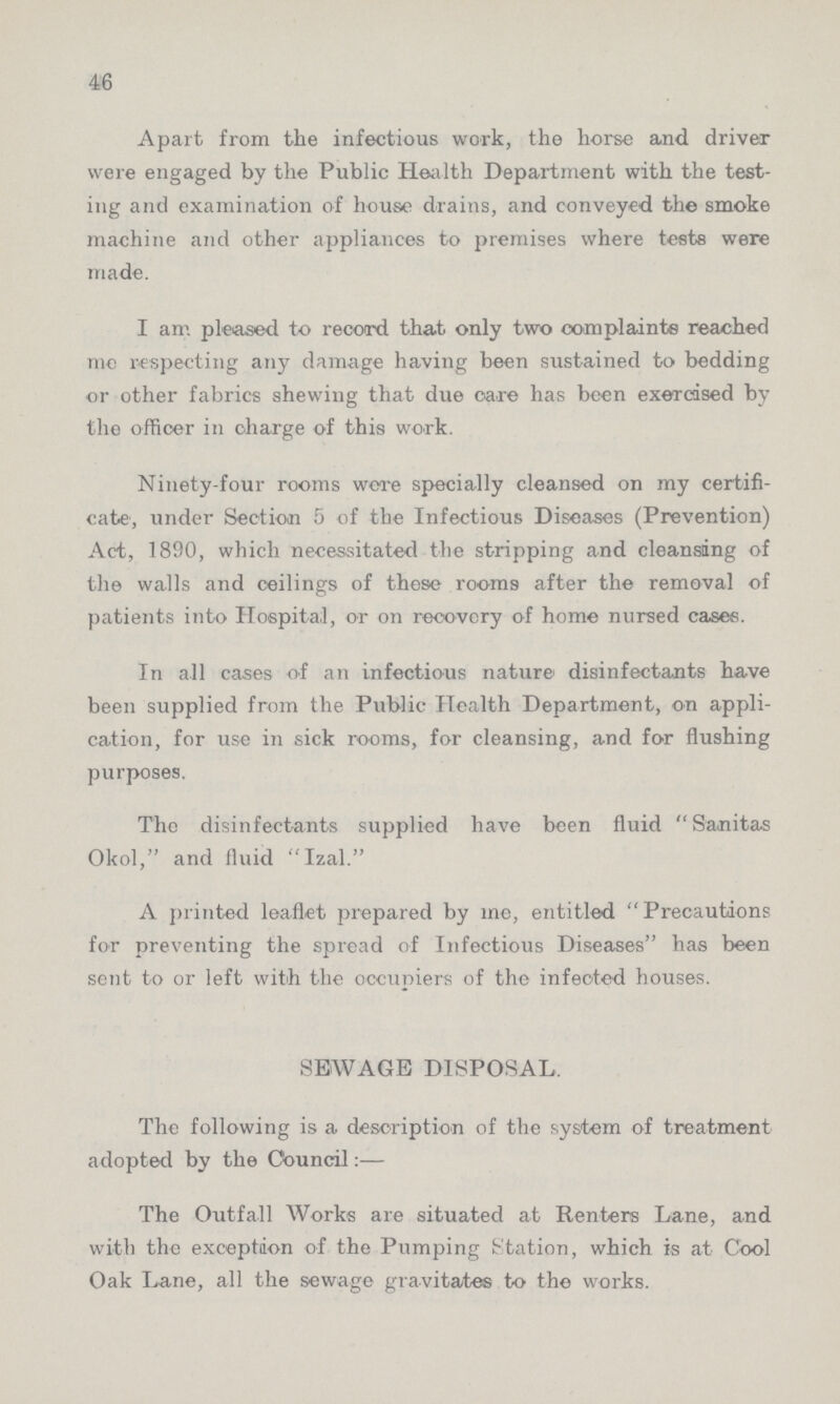 46 Apart from the infectious work, the horse and driver were engaged by the Public Health Department with the test ing and examination of house drains, and conveyed the smoke machine and other appliances to premises where tests were made. I am pleased to record that only two complaints reached me respecting any damage having been sustained to bedding or other fabrics shewing that due care has been exercised by the officer in charge of this work. Ninety-four rooms wore specially cleansed on my certifi cate, under Section 5 of the Infectious Diseases (Prevention) Act, 1890, which necessitated the stripping and cleansing of the walls and ceilings of these rooms after the removal of patients into Hospital, or on recovery of home nursed cases. In all cases of an infectious nature' disinfectants have been supplied from the Public Health Department, on appli cation, for use in sick rooms, for cleansing, and for flushing purposes. The disinfectants supplied have been fluid Sanitas Okol, and fluid Izal. A printed leaflet prepared by me, entitled Precautions for preventing the spread of Infectious Diseases has been sent to or left with the occupiers of the infected houses. SEWAGE DISPOSAL, The following is a description of the system of treatment adopted by the Council:— The Outfall Works are situated at Renters Lane, and with the exception of the Pumping Station, which is at Cool Oak Lane, all the sewage gravitates to the works.