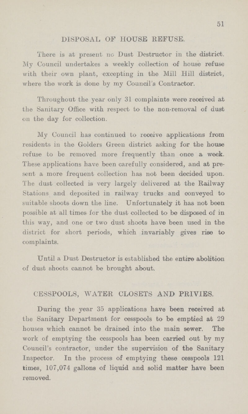 51 DISPOSAL OF HOUSE REFUSE, There is at present no Dust Destructor in the district. My Council undertakes a weekly collection of house refuse with their own plant, excepting in the Mill Hill district, where the work is done by my Council's Contractor. Throughout the year only 31 complaints were received at the Sanitary Office with respect to the non-removal of dust on the day for collection. My Council has continued to receive applications from residents in the Golders Green district asking for the house refuse to be removed more frequently than once a week. These applications have been carefully considered, and at pre sent a more frequent collection has not been decided upon. The dust collected is very largely delivered at the Railway Stations and deposited in railway trucks and conveyed to suitable shoots down the line. Unfortunately it has not been possible at all times for the dust collected to be disposed of in this way, and one or two dust shoots have been used in the district for short periods, which invariably gives rise to complaints. Until a Dust Destructor is established the entire abolition of dust shoots cannot be brought about. CESSPOOLS, WATER CLOSETS AND PRIVIES. During the year 35 applications have been received at the Sanitary Department for cesspools to be emptied at 29 houses which cannot be drained into the main sewer. The work of emptying the cesspools has been carried out by my Council's contractor, under the supervision of the Sanitary Inspector. In the process of emptying these cesspools 121 times, 107,074 gallons of liquid and solid matter have been removed.