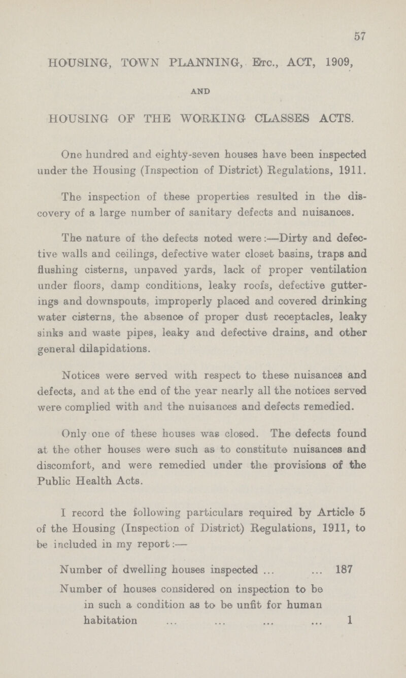 57 HOUSING, TOWN PLANNING, Etc., ACT, 1909, and HOUSING OF THE WORKING CLASSES ACTS. One hundred and eighty-seven houses have been inspected under the Housing (Inspection of District) Regulations, 1911. The inspection of these properties resulted in the dis covery of a large number of sanitary defects and nuisances. The nature of the defects noted were:—Dirty and defec tive walls and ceilings, defective water closet basins, traps and flushing cisterns, unpaved yards, lack of proper ventilation under floors, damp conditions, leaky roofs, defective gutter ings and downspouts, improperly placed and covered drinking water cisterns, the absence of proper dust receptacles, leaky sinks and waste pipes, leaky and defective drains, and other general dilapidations. Notices were served with respect to these nuisances and defects, and at the end of the year nearly all the notices served were complied with and the nuisances and defects remedied. Only one of these houses was closed. The defects found at the other houses were such as to constitute nuisances and discomfort, and were remedied under the provisions of the Public Health Acts. I record the following particulars required by Article 5 of the Housing (Inspection of District) Regulations, 1911, to be included in my report:— Number of dwelling houses inspected 187 Number of houses considered on inspection to be in such a condition as to be unfit for human habitation 1