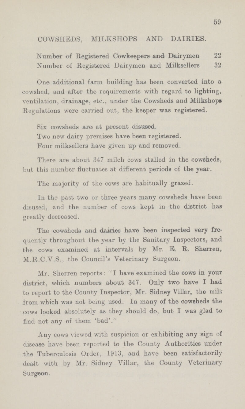 59 COWSHEDS, MILKSHOPS AND DAIRIES. Number of Registered Cowkeepers and Dairymen 22 Number of Registered Dairymen and Milksellers 32 One additional farm building has been converted into a cowshed, and after the requirements with regard to lighting, ventilation, drainage, etc., under the Cowsheds and Milkshops Regulations were carried out, the keeper was registered. Six cowsheds are at present disused. Two new dairy premises have been registered. Four milksellers have given up and removed. There are about 347 milch cows stalled in the cowsheds, but this number fluctuates at different periods of the year. The majority of the cows are habitually grazed. In the past two or three years many cowsheds have been disused, and the number of cows kept in the district has greatly decreased. The cowsheds and dairies have been inspected very fre quently throughout the year by the Sanitary Inspectors, and the cows examined at intervals by Mr. E. R. Sherren, M.R.C.V.S., the Council's Veterinary Surgeon. Mr. Sherren reports: I have examined the cows in your district, which numbers about 347. Only two have I had to report to the County Inspector, Mr. Sidney Villar, the milk from which was not being used. In many of the cowsheds the cows looked absolutely as they should do, but I was glad to find not any of them 'bad'. Any cows viewed with suspicion or exhibiting any sign of disease have been reported to the County Authorities under the Tuberculosis Order, 1913, and have been satisfactorily dealt with by Mr. Sidney Villar, the County Veterinary Surgeon.
