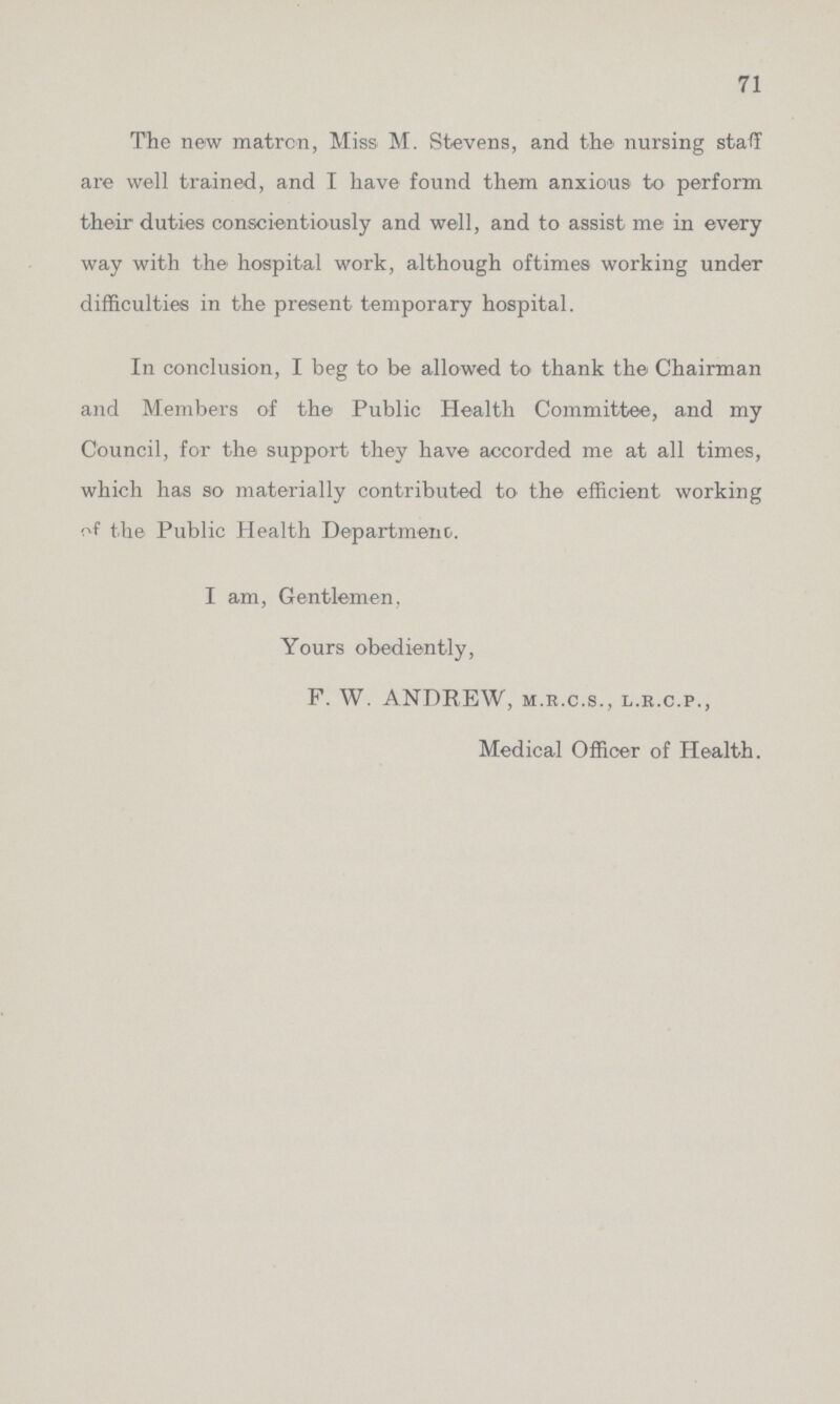 71 The new matron, Miss M. Stevens, and the nursing staff are well trained, and I have found them anxious to perform their duties conscientiously and well, and to assist me in every way with the hospital work, although oftimes working under difficulties in the present temporary hospital. In conclusion, I beg to be allowed to thank the Chairman and Members of the Public Health Committee, and my Council, for the support they have accorded me at all times, which has so materially contributed to the efficient working of the Public Health Department. I am, Gentlemen, Yours obediently, F. W. ANDREW, m.r.c.s., l.r.c.p., Medical Officer of Health.