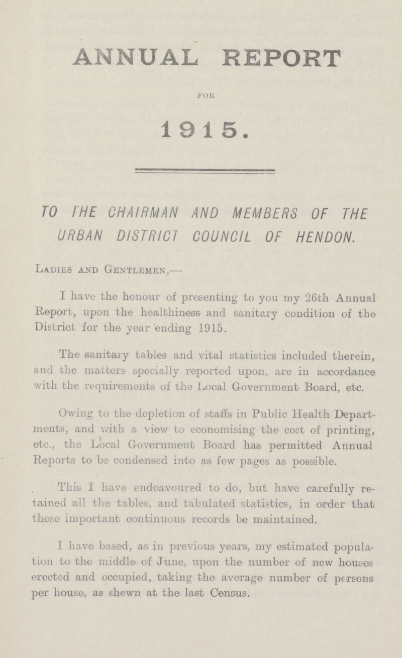 ANNUAL REPORT FOR 1915. TO THE CHAIRMAN AND MEMBERS OF THE URBAN DISTRICT COUNCIL OF HENDON. Ladies and Gentlemen,— I have the honour of presenting to you my 26th Annual Report, upon the healthiness and sanitary condition of the District for the year ending 1915. The sanitary tables and vital statistics included therein, and the matters specially reported upon, are in accordance with the requirements of the Local Government Board, etc. Owing to the depletion of staffs in Public Health Depart ments, and with a view to economising the cost of printing, etc., the Local Government Board has permitted Annual Reports to be condensed into as few pages as possible. This I have endeavoured to do, but have carefully re tained all the tables, and tabulated statistics, in order that these important continuous records be maintained. I have based, as in previous years, my estimated popular tion to the middle of June, upon the number of new houses erected and occupied, taking the average number of persons per house, as shewn at the last Census.