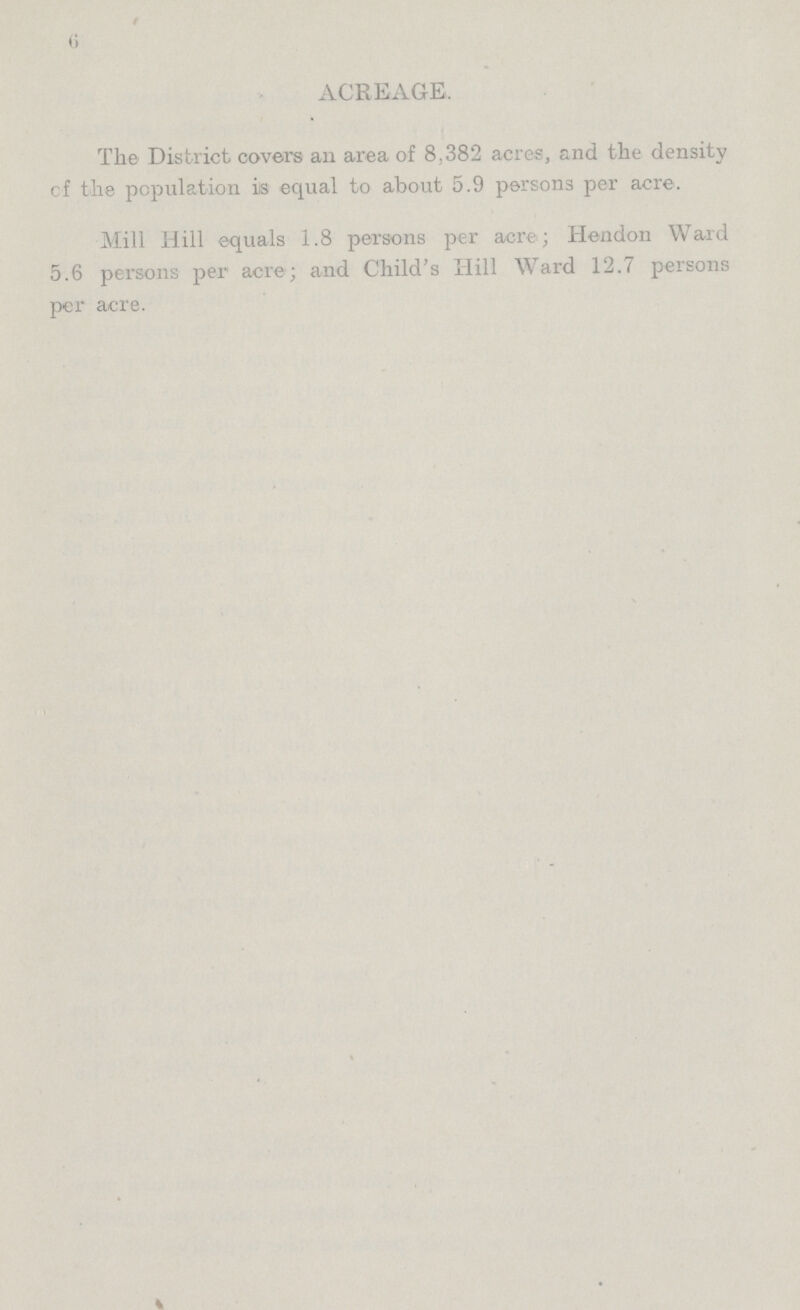 6 ACREAGE. The District covers an area of 8,382 acres, and the density cf the population is equal to about 5.9 persons per acre. Mill Hill equals 1.8 persons per acre; Hendon Ward 5.6 persons per acre; and Child's Hill Ward 12.7 persons per acre.
