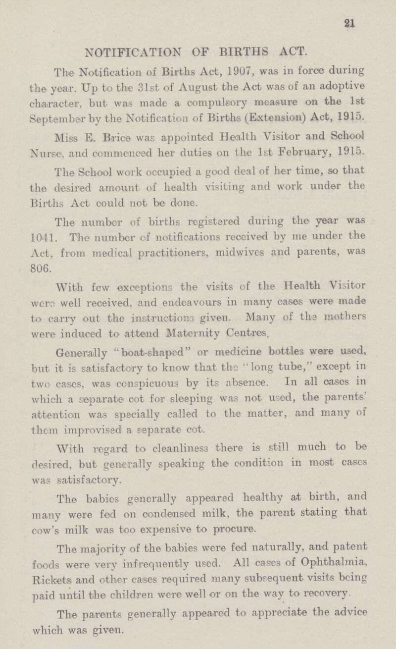 21 NOTIFICATION OF BIRTHS ACT. The Notification of Births Act, 1907, was in force during the year. Up to the 31st of August the Act was of an adoptive character, but was made a compulsory measure on the 1st September by the Notification of Births (Extension) Act, 1915. Miss E. Brice was appointed Health Visitor and School Nurse, and commenced her duties on the 1st February, 1915. The School work occupied a good deal of her time, so that the desired amount of health visiting and work under the Births Act could not be done. The number of births registered during the year was 1041. The number of notifications received by me under the Act, from medical practitioners, midwives and parents, was 806. With few exceptions the visits of the Health Visitor were well received, and endeavours in many cases were made to carry out the instructions given. Many of the mothers were induced to attend Maternity Centres. Generally ''boat-shaped or medicine bottles were used, but it is satisfactory to know that the long tube, except in two cases, was conspicuous by its absence. In all oases in which a separate cot for sleeping was not used, the parents' attention was specially called to the matter, and many of them improvised a separate cot. With regard to cleanliness there is still much to be desired, but generally speaking the condition in most eases was satisfactory. The babies generally appeared healthy at birth, and many were fed on condensed milk, the parent stating that cow's milk was too expensive to procure. The majority of the babies were fed naturally, and patent foods were very infrequently used. All cases of Ophthalmia, Rickets and other cases required many subsequent visits being paid until the children were well or on the way to recovery. The parents generally appeared to appreciate the advice which was given.