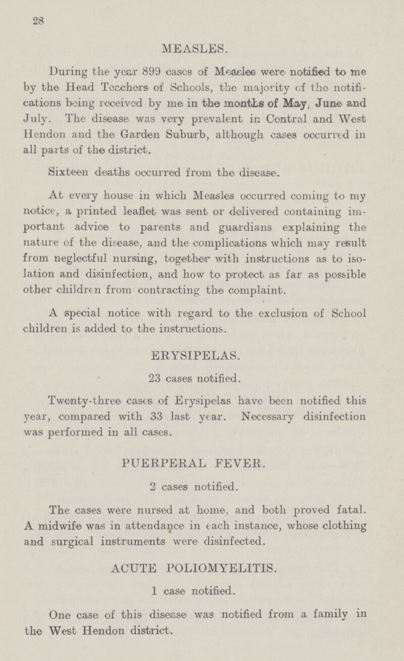 28 MEASLES. During the year 899 cases of Measles were notified to me by the Head Teachers of Schools, the majority of the notifi cations being received by me in the months of May. June and July. The disease was very prevalent in Central and West hendon and the Garden Suburb, although cases occurred in all parts of the district. Sixteen deaths occurred from the disease. At every house in which Measles occurred coming to my notice, a printed leaflet was sent or delivered containing im portant advice to parents and guardians explaining the nature of the disease, and the complications which may result from neglectful nursing, together with instructions as to iso lation and disinfection, and how to protect as far as possible other children from contracting the complaint. A special notice with regard to the exclusion of School children is added to the instructions. ERYSIPELAS. 23 cases notified. Twenty-three casts of Erysipelas have been notified this year, compared with 33 last year. Necessary disinfection was performed in all cases. PUERPERAL FEVER. 2 cases notified. The cases were nursed at home, and both proved fatal. A midwife was in attendance in each instance, whose clothing and surgical instruments were disinfected. ACUTE POLIOMYELITIS. 1 case notified. One case of this disease was notified from a family in the West Hendon district.