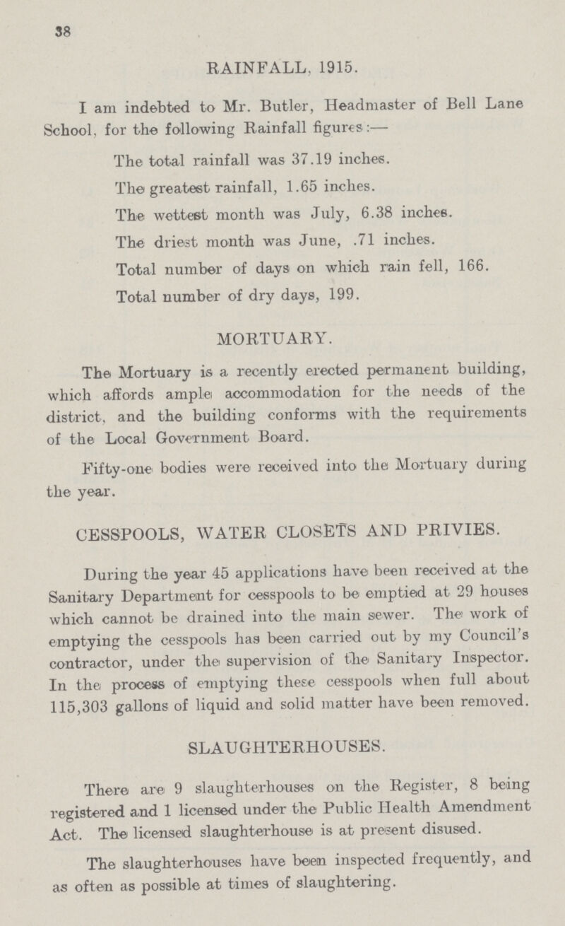 38 RAINFALL, 1915. I am indebted to Mr. Butler, Headmaster of Bell Lane School, for the following Rainfall figures:— The total rainfall was 37.19 inches. The greatest rainfall, 1.65 inches. The wettest month was July, 6.38 inches. The driest month was June, .71 inches. Total number of days on which rain fell, 166. Total number of dry days, 199. MORTUARY. The Mortuary is a recently erected permanent building, which affords ample accommodation for the needs of the district, and the building conforms with the requirements of the Local Government Board. Fifty-one bodies were received into the Mortuary during the year. CESSPOOLS, WATER CLOSETS AND PRIVIES. During the year 45 applications have been received at the Sanitary Department for cesspools to be emptied at 29 houses which cannot be drained into the main sewer. The work of emptying the cesspools has been carried out by my Council's contractor, under the supervision of the Sanitary Inspector. In the, process of emptying these cesspools when full about 115,303 gallons of liquid and solid matter have been removed. SLAUGHTERHOUSES. There are 9 slaughterhouses on the Register, 8 being registeTed and 1 licensed under the Public Health Amendment Act. The licensed slaughterhouse is at present disused. The slaughterhouses have beiem inspected frequently, and as often as possible at times of slaughtering.