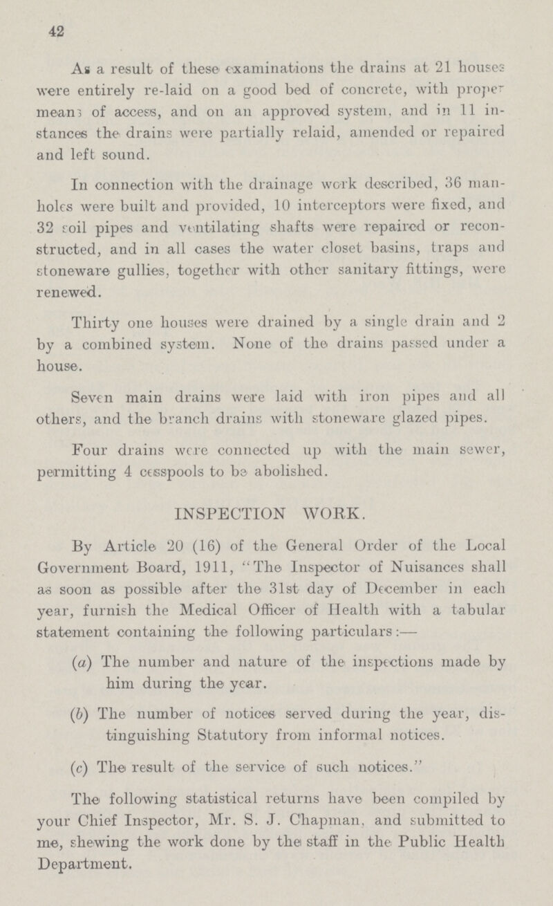 42 As a result of these' examinations the drains at 21 houses were entirely re-laid on a good bed of concrete, with proper means of access, and on an approved system, and in 11 in stances the drains were partially relaid, amended or repaired and left sound. In connection with the drainage work described, 36 man holes were built and provided, 10 interceptors were fixed, and 32 roil pipes and ventilating shafts we're repaired or recon structed, and in all cases the water closet basins, traps and stoneware gullies, together with other sanitary fittings, were renewed. Thirty one houses were drained by a single drain and 2 by a combined system. None of the drains passed under a house. Seven main drains were laid with iron pipes and all others, and the branch drains with stoneware glazed pipes. Four drains were connected up with the main sewer, permitting 4 cesspools to be abolished. INSPECTION WORK. By Article 20 (16) of the General Order of the Local Government Board, 1911, The Inspector of Nuisances shall as soon as possible after the 31st day of December in each year, furnish the Medical Officer of Health with a tabular statement containing the following particulars:— (а) The number and nature of the inspections made by him during the year. (b) The number of notices served during the year, dis¬ tinguishing Statutory from informal notices. (c) The result of the service of such notices. The following statistical returns have been compiled by your Chief Inspector, Mr. S. J. Chapman, and submitted to me, shewing the work done by the staff in the Public Health Department.