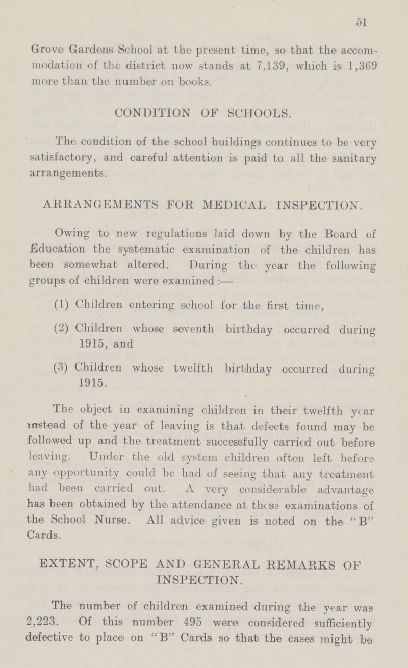 51 Grove Gardens School at the present time, so that the accom modation of the district now stands at 7,139, which is 1,369 more than the number on books. CONDITION OF SCHOOLS. The condition of the school buildings continues to be very satisfactory, and careful attention is paid to all the sanitary arrangements. ARRANGEMENTS FOR MEDICAL INSPECTION. Owing to new regulations laid down by the Board of Education the systematic examination of the children has been somewhat altered. During the year the following groups of children were examined :— (1) Children entering school for the first time, (2) Children whose seventh birthday occurred during 1915, and (3) Children whose twelfth birthday occurred during 1915. The object in examining children in their twelfth year instead of the year of leaving is that defects found may be followed up and the treatment successfully Carried out before leaving. Under the old system children often left before any opportunity could be had of seeing that any treatment had been carried out. A very considerable advantage has been obtained by the attendance at these examinations of the School Nurse. All advice given is noted on the B Cards. EXTENT, SCOPE AND GENERAL REMARKS OF INSPECTION. The number of children examined during the year was 2,223. Of this number 495 were considered sufficiently defective to place on B Cards so that the cases might be