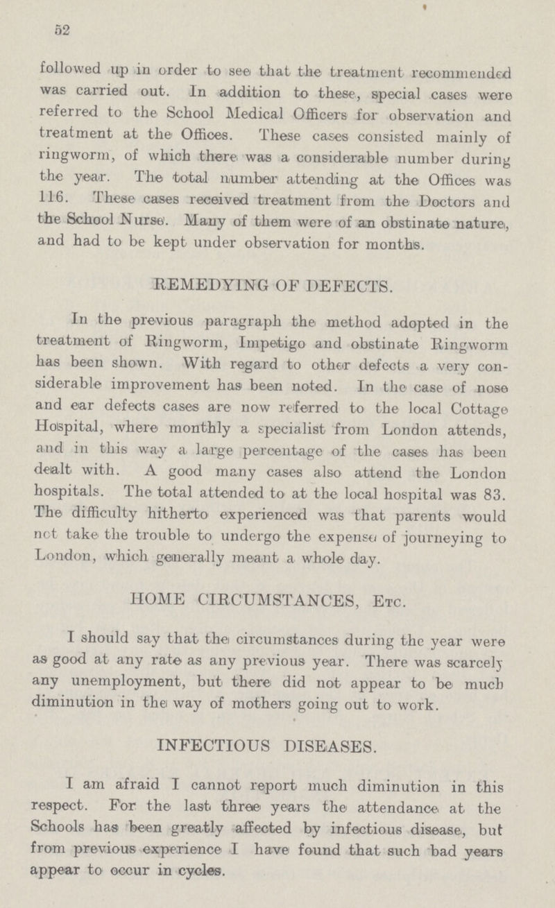 52 followed up in order to see that the treatment recommended was carried out. In addition to these, special cases were referred to the School Medical Officers for observation and treatment at the Offices. These cases consisted mainly of ringworm, of which there was a considerable number during the year. The total number attending at the Offices was 116. These cases received treatment from the Doctors and the School Nurse. Many of them were of an obstinate nature, and had to be kept under observation for months. REMEDYING OF DEFECTS. In the previous paragraph the method adopted in the treatment of Ringworm, Impetigo and obstinate Ringworm has been shown. With regard to other defects a very con siderable improvement has been noted. In the case of nose and ear defects cases are now referred to the local Cottage Hospital, where monthly a specialist from London attends, and in this way a large percentage of the cases has been dealt with. A good many cases also attend the London hospitals. The total attended to at the local hospital was 83. The difficulty hitherto experienced was that parents would net take the trouble to undergo the expense of journeying to London, which generally meant a whole day. HOME CIRCUMSTANCES, Etc. I should say that the circumstances during the year were as good at any rate as any previous year. There was scarcely any unemployment, but there did not appear to be much diminution in the way of mothers going out to work. INFECTIOUS DISEASES. I am afraid I cannot report much diminution in this respect. For the last three years the attendance at the Schools has been greatly affected by infectious disease, but from previous experience I have found that such bad years appear to occur in cycles.