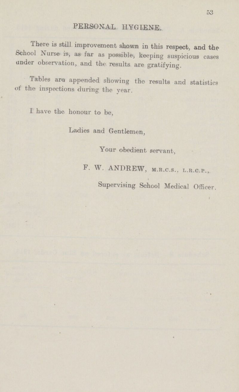 53 PERSONAL HYGIENE. There is still improvement shown in this respect, and the School Nurse is, as far as possible, keeping suspicious cases under observation, and the results are gratifying. Tables are appended showing the results and statistics of the inspections during the year. I have the honour to be, Ladies and Gentlemen, Your obedient servant, F. W. ANDREW, M.r.C.S., L.R.C.P., Supervising School Medical Officer.