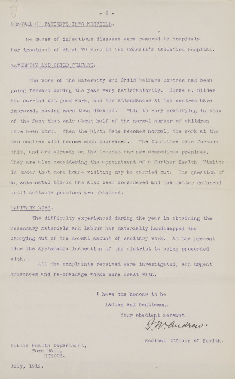 3 REMOVAL OF PATIENTS INTO HOSPITAL. * 84 cases of infectious diseases were removed to hospitals for treatment of which 79 were in the Council's Isolation Hospital. MATERNITY AMD CHILD WELFARE The work of the Maternity and Child Welfare Centres has been going forward during the year very satisfactorily. Nurse H. Gilder has carried out good work, and the attendances at the centres have improved, having more than doubled. This is very gratifying in view of the fact that only about half of the normal number of children have been born. When the Birth Rate becomes normal, the work at the two centres will become much increased. The Committee have forseen this, and are already on the lookout for new commodious premises, They are also considering the appointment of a further Health Visitor in order that more house visiting may be carried out. The question of an Ante-natal Clinic has also been considered and the matter deferred until suitable premises are obtained. Santary Work The difficulty experienced during the year in obtaining the necessary materials and labour has materially handicapped the carrying out of the normal amount of sanitary work. At the present time the systematic Inspection of the district is being proceeded with. All the complaints received were investigated, and urgent nuisances and re-drainage works were dealt with. I have the honour to be Ladies and Gentlemen, Your obedient servant J.W.Andrew. Medical Officer of Health. Public Health Department, Town Hall, HUN DON. July, 1919.