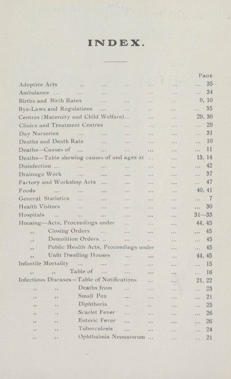 INDEX. Page Adoptive Acts 35 Ambulance 34 Births and Birth Rates 9, 10 Bye-Laws and Regulations 35 Centres (Maternity and Child Welfare) 29, 30 Clinics and Treatment Centres 29 Day Nurseries 31 Deaths and Death Rate 10 Deaths—Causes of 11 Deaths—Table shewing causes of and ages at 13,14 Disinfection 42 Drainage Work 37 Factory and Workshop Acts 47 Foods 40, 41 General Statistics 7 Health Visitors 30 Hospitals 31—33 Housing—Acts, Proceedings under 44, 45 ,, Closing Orders 45 ,, Demolition Orders 45 ,, Public Health Acts, Proceedings under 45 ,, Unfit Dwelling Houses 44, 45 Infantile Mortality 15 ,, ,, Table of Infectious Diseases—Table of Notifications 21,22 i, ,, Deaths from 23 ,, ,, Small Pox 21 ,, ,, Diphtheria 25 ,, ,,Scarlet Fever 26 ,, ,, Enteric Fever 26 „ ,, Tuberculosis 24 ,, ,, Ophthalmia Neonatorum 21