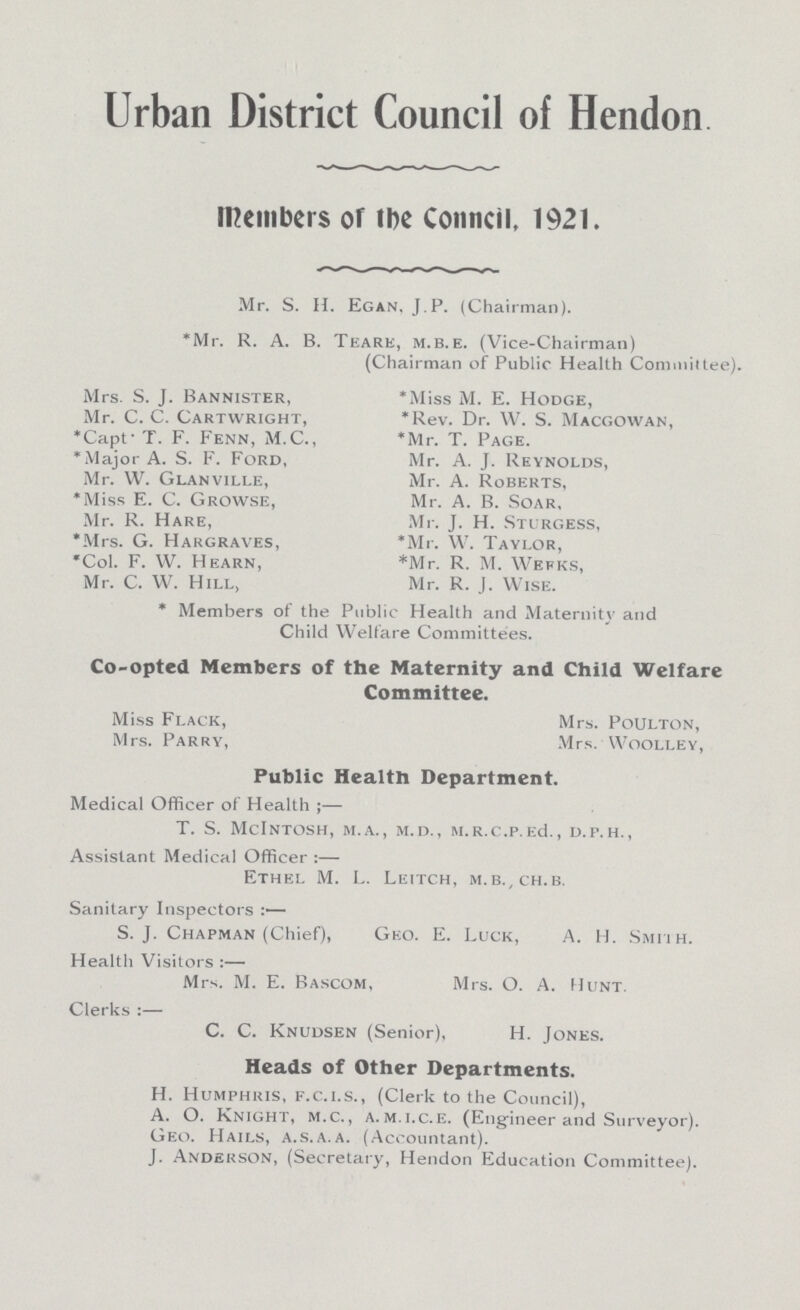 Urban District Council of Hendon members or tbe Conncil, 1921. Mr. S. H. Egan, J.P. (Chairman). 'Mr. R. A. B. Teare, m.b.e. (Vice-Chairman) (Chairman of Public Health Committee). Mrs. S. J. Bannister, *Miss M. E. Hodge, Mr. C. C. Cartwright, *Rev. Dr. W. S. Macgowan, *Capt- T. F. Fenn, M.C., *Mr. T. Page. *Major A. S. F. Ford, Mr. A. J. Reynolds, Mr. W. Glanville, Mr. A. Roberts, *Miss E. C. Growse, Mr. A. B. Soar, Mr. R. Hare, Mr. J. H. Sturgess, *Mrs. G. Hargraves, *Mr. W. Taylor, *Col. F. W. Hearn, *Mr. R. M. Wefks, Mr. C. W. Hill, Mr. R. J. Wise. * Members of the Public Health and Maternity and Child Welfare Committees. Co-opted Members of the Maternity and Child Welfare Committee. Miss Flack, Mrs. Poulton, Mrs. Parry, Mrs. Woolley, Public Health Department. Medical Officer of Health ;— T. S. MclNTOSH, m.A., m.D., M.R.C.P.Ed., D.P.H., Assistant Medical Officer :— Ethel M. L. Leitch, m.b.,ch.b. Sanitary Inspectors :— S. J. Chapman (Chief), Geo. E. Luck, A. H. Smiih. Health Visitors :— Mrs. M. E. Bascom, Mrs. O. A. Hunt. Clerks :— C. C. Knudsen (Senior), H. Jones. Heads of Other Departments. H. Humphris, f.c.i.s., (Clerk to the Council), A. O. Knight, m.c., a. m.i.c.e. (Engineer and Surveyor). Geo. Hails, a.s.a.a. (Accountant). J. Anderson, (Secretary, Hendon Education Committee).