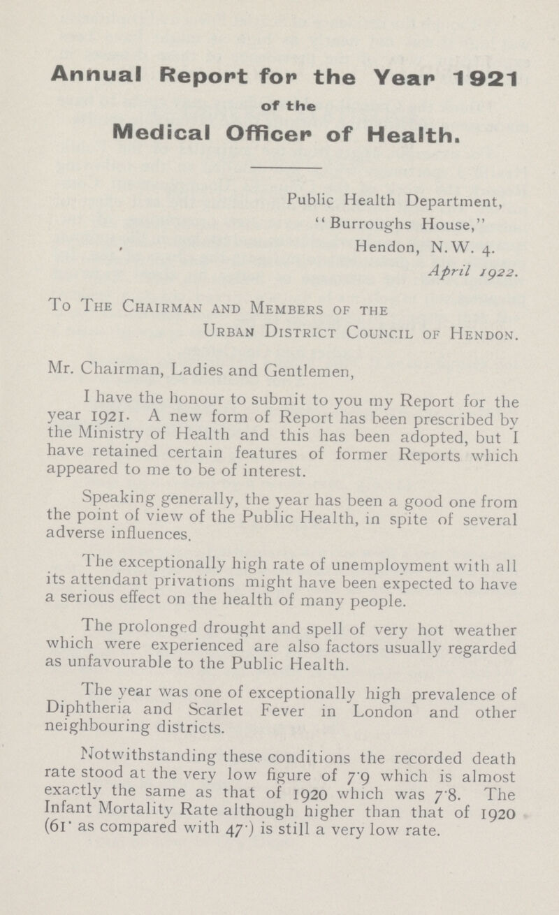 Annual Report for the Year 1921 of the Medical Officer of Health. Public Health Department, Burroughs House, , Hendon, N.W. 4. April 1922. To The Chairman and Members of the Urban District Council of Hendon. Mr. Chairman, Ladies and Gentlemen, I have the honour to submit to you my Report for the year 1921. A new form of Report has been prescribed by the Ministry of Health and this has been adopted, but I have retained certain features of former Reports which appeared to me to be of interest. Speaking generally, the year has been a good one from the point of view of the Public Health, in spite of several adverse influences. The exceptionally high rate of unemployment with all its attendant privations might have been expected to have a serious effect on the health of many people. The prolonged drought and spell of very hot weather which were experienced are also factors usually regarded as unfavourable to the Public Health. The year was one of exceptionally high prevalence of Diphtheria and Scarlet Fever in London and other neighbouring districts. Notwithstanding these conditions the recorded death rate stood at the very low figure of 79 which is almost exactly the same as that of 1920 which was 78. The Infant Mortality Rate although higher than that of 1920 (61. as compared with 47. ) is still a very low rate.