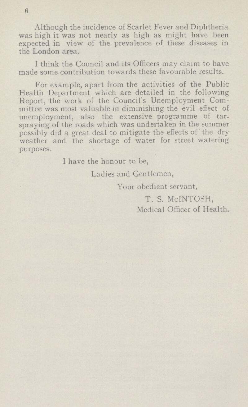 6 Although the incidence of Scarlet Fever and Diphtheria was high it was not nearly as high as might have been expected in view of the prevalence of these diseases in the London area. I think the Council and its Officers may claim to have made some contribution towards these favourable results. For example, apart from the activities of the Public Health Department which are detailed in the following Report, the work of the Council's Unemployment Com mittee was most valuable in diminishing the evil effect of unemployment, also the extensive programme of tar spraying of the roads which was undertaken in the summer possibly did a great deal to mitigate the effects of the dry weather and the shortage of water for street watering purposes. I have the honour to be, Ladies and Gentlemen, Your obedient servant, T. S. McINTOSH, Medical Officer of Health.