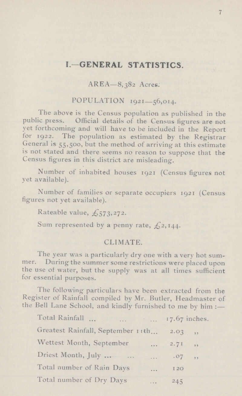 7 I.—GENERAL STATISTICS. AREA—8,382 Acres. POPULATION 1921—56,014. The above is the Census population as published in the public press. Official details of the Census figures are not yet forthcoming and will have to be included in the Report for 1922. The population as estimated by the Registrar General is 55,500, but the method of arriving at this estimate is not stated and there seems no reason to suppose that the Census figures in this district are misleading. Number of inhabited houses 1921 (Census figures not yet available). Number of families or separate occupiers 1921 (Census figures not yet available). Rateable value, £573,272. Sum represented by a penny rate, £2,144. CLIMATE. The year was a particularly dry one with a very hot sum mer. During the summer some restrictions were placed upon the use of water, but the supply was at all times sufficient for essential purposes. The following particulars have been extracted from the Register of Rainfall compiled by Mr. Butler, Headmaster of the Bell Lane School, and kindly furnished to me by him :— Total Rainfall 17.67 inches. Greatest Rainfall, September 11th 2.03 ,, Wettest Month, September 2.71 ,, Driest Month, July .07 ,, Total number of Rain Days 120 Total number of Dry Days 245