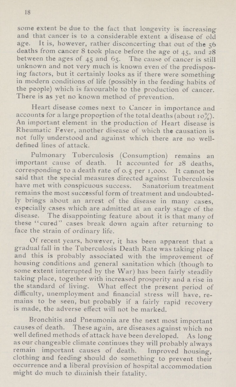18 some extent be due to the fact that longevity is increasing and that cancer is to a considerable extent a disease of old age. It is, however, rather disconcerting that out of the 56 deaths from cancer 8 took place before the age of 45, and 28 between the ages of 45 and 65. The cause of cancer is still unknown and not very much is known even of the predispos ing factors, but it certainly looks as if there were something in modern conditions of life (possibly in the feeding habits of the people) which is favourable to the production of cancer. There is as yet no known method of prevention. Heart disease comes next to Cancer in importance and accounts for a large proportion of the total deaths (about 10%). An important element in the production of Heart disease is Rheumatic Fever, another disease of which the causation is not fully understood and against which there are no well defined lines of attack. Pulmonary Tuberculosis (Consumption) remains an important cause of death. It accounted for 28 deaths, corresponding to a death rate of 0.5 per 1,000. It cannot be said that the special measures directed against Tuberculosis have met with conspicuous success. Sanatorium treatment remains the most successful form of treatment and undoubted ly brings about an arrest of the disease in many cases, especially cases which are admitted at an early stage of the disease. The disappointing feature about it is that many of these cured cases break down again after returning to face the strain of ordinary life. Of recent years, however, it has been apparent that a gradual fall in the Tuberculosis Death Rate was taking place and this is probably associated with the improvement of housing conditions and general sanitation which (though to some extent interrupted by the War) has been fairly steadily taking place, together with increased prosperity and a rise in the standard of living. What effect the present period of difficulty, unemployment and financial stress will have, re mains to be seen, but probably if a fairly rapid recovery is made, the adverse effect will not be marked. Bronchitis and Pneumonia are the next most important causes of death. These again, are diseases against which no well defined methods of attack have been developed. As long as our changeable climate continues they will probably always remain important causes of death. Improved housing, clothing and feeding should do something to prevent their occurrence and a liberal provision of hospital accommodation might do much to diminish their fatality.