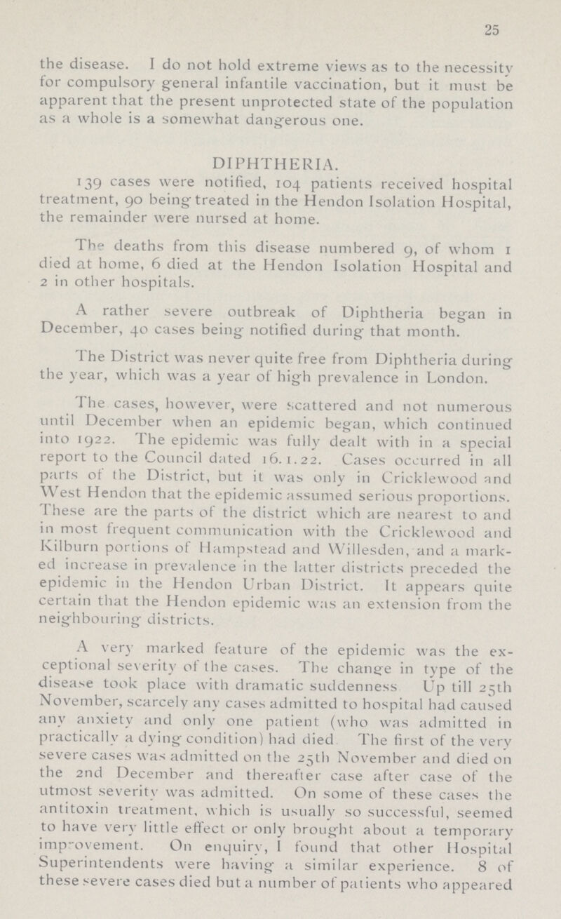 25 the disease. I do not hold extreme views as to the necessity for compulsory general infantile vaccination, but it must be apparent that the present unprotected state of the population as a whole is a somewhat dangerous one. DIPHTHERIA. 139 cases were notified, 104 patients received hospital treatment, 90 being treated in the Hendon Isolation Hospital, the remainder were nursed at home. The deaths from this disease numbered 9, of whom 1 died at home, 6 died at the Hendon Isolation Hospital and 2 in other hospitals. A rather severe outbreak of Diphtheria began in December, 40 cases being notified during that month. The District was never quite free from Diphtheria during the year, which was a year of high prevalence in London. The cases, however, were scattered and not numerous until December when an epidemic began, which continued into 1922. The epidemic was fully dealt with in a special report to the Council dated 16.1.22. Cases occurred in all parts of the District, but it was only in Cricklewood and West Hendon that the epidemic assumed serious proportions. These are the parts of the district which are nearest to and in most frequent communication with the Cricklewood and Kilburn portions of Hampstead and Willesden, and a mark ed increase in prevalence in the latter districts preceded the epidemic in the Hendon Urban District. It appears quite certain that the Hendon epidemic was an extension from the neighbouring districts. A very marked feature of the epidemic was the ex ceptional severity of the cases. The change in type of the disease took place with dramatic suddenness Up till 25th November, scarcely any cases admitted to hospital had caused any anxiety and only one patient (who was admitted in practically a dying condition) had died The first of the very severe cases was admitted on the 25th November and died on the 2nd December and thereafter case after case of the utmost severity was admitted. On some of these cases the antitoxin treatment. which is usually so successful, seemed to have very little effect or only brought about a temporary improvement. On enquiry, I found that other Hospital Superintendents were having a similar experience. 8 of these severe cases died but a number of patients who appeared