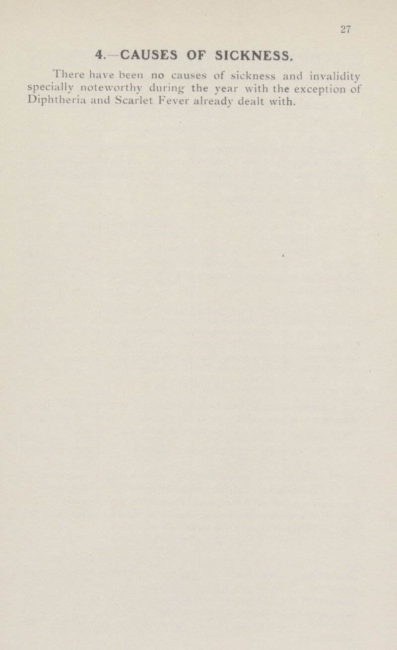 27 4.- CAUSES OF SICKNESS. There have been no causes of sickness and invalidity specially noteworthy during the year with the exception of Diphtheria and Scarlet Fever already dealt with.