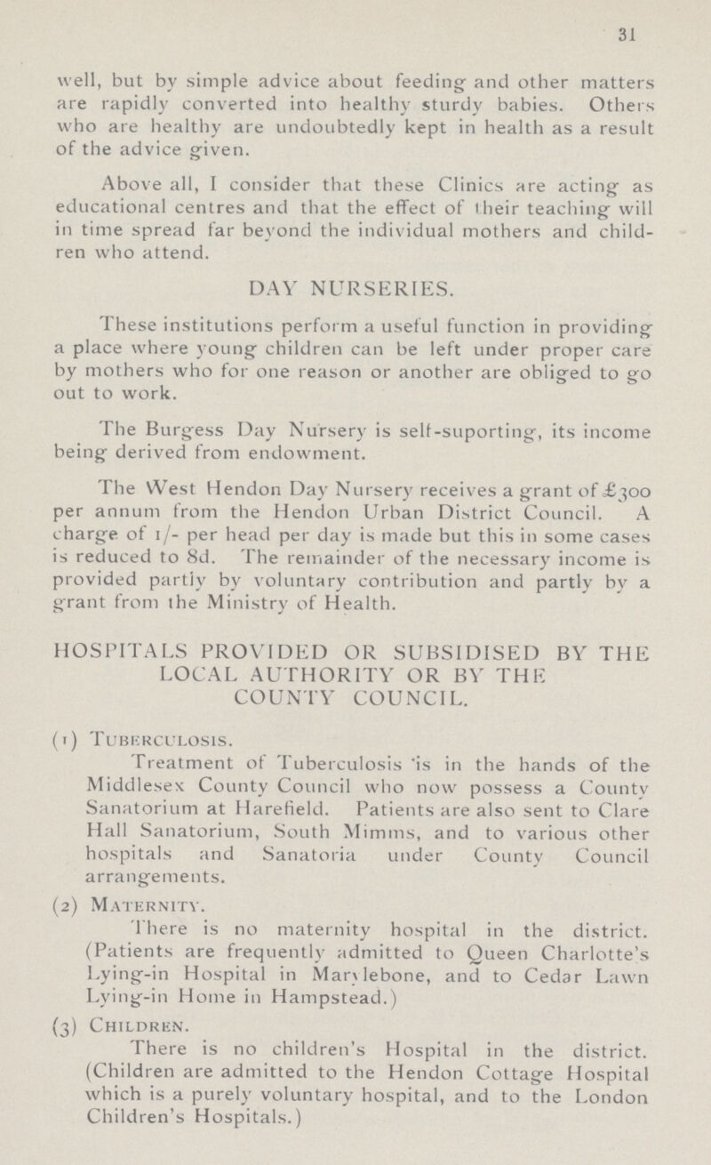 31 well, but by simple advice about feeding and other matters are rapidly converted into healthy sturdy babies. Others who are healthy are undoubtedly kept in health as a result of the advice given. Above all, I consider that these Clinics are acting as educational centres and that the effect of their teaching will in time spread far beyond the individual mothers and child ren who attend. DAY NURSERIES. These institutions perform a useful function in providing a place where young children can be left under proper care by mothers who for one reason or another are obliged to go out to work. The Burgess Day Nursery is selt-suporting, its income being derived from endowment. The West Hendon Day Nursery receives a grant of £300 per annum from the Hendon Urban District Council. A charge of 1/- per head per day is made but this in some cases is reduced to 8d. The remainder of the necessary income is provided partly by voluntary contribution and partly by a grant from the Ministry of Health. HOSPITALS PROVIDED OR SUBSIDISED BY THE LOCAL AUTHORITY OR BY THE COUNTY COUNCIL. (1) Tuberculosis. Treatment of Tuberculosis is in the hands of the Middlesex County Council who now possess a County Sanatorium at Harefield. Patients are also sent to Clare Hall Sanatorium, South Mimms, and to various other hospitals and Sanatoria under County Council arrangements. (2) Maternity. There is no maternity hospital in the district. (Patients are frequently admitted to Queen Charlotte's Lying-in Hospital in Marylebone, and to Cedar Lawn Lying-in Home in Hampstead.) (3) Children. There is no children's Hospital in the district. (Children are admitted to the Hendon Cottage Hospital which is a purely voluntary hospital, and to the London Children's Hospitals.)