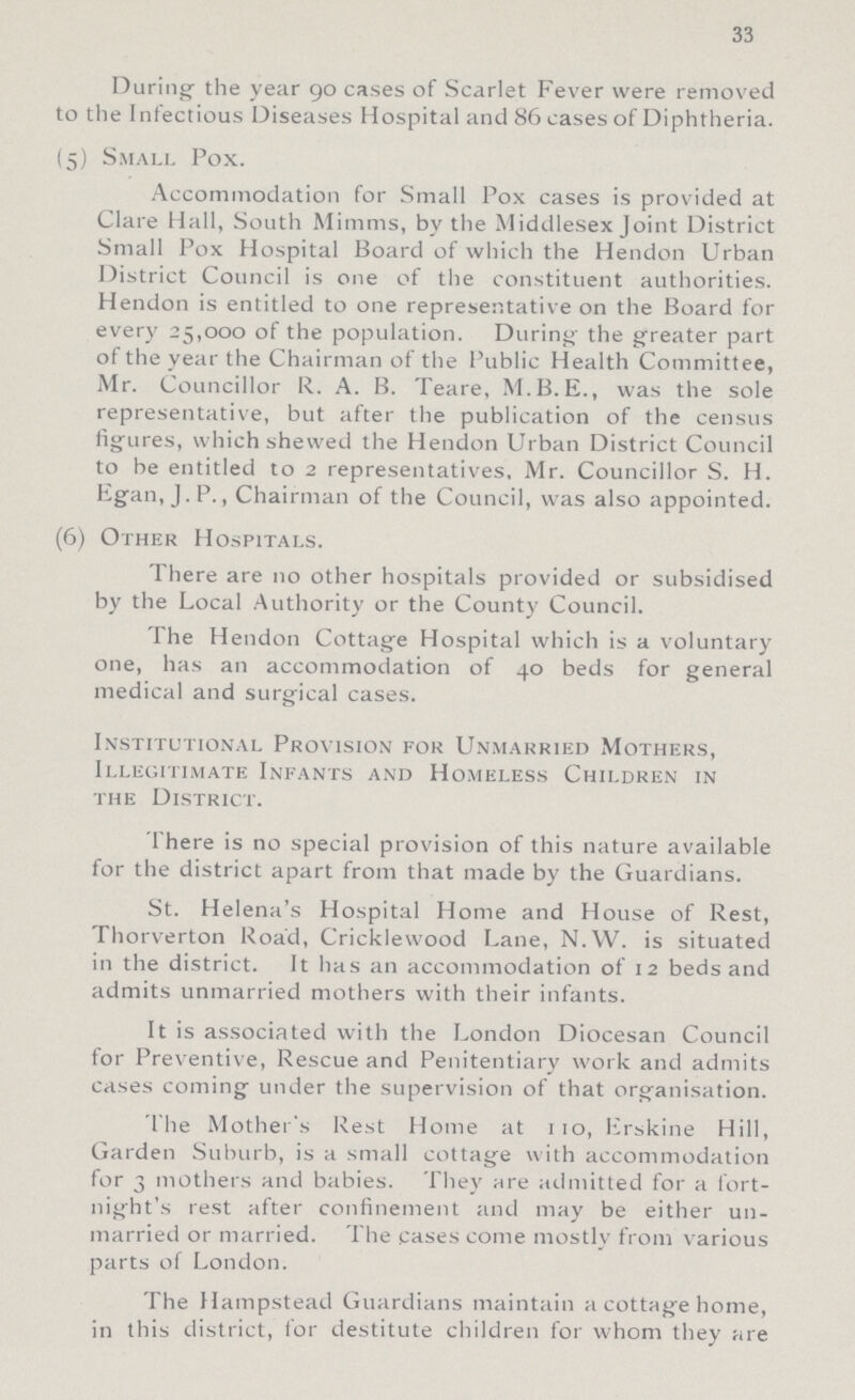 33 During the year 90 cases of Scarlet Fever were removed to the Infectious Diseases Hospital and 86 cases of Diphtheria. (5) Small Pox. Accommodation for Small Pox cases is provided at Clare Hall, South Minims, by the Middlesex Joint District Small Pox Hospital Board of which the Hendon Urban District Council is one of the constituent authorities. Hendon is entitled to one representative on the Board for every 25,000 of the population. During the greater part of the year the Chairman of the Public Health Committee, Mr. Councillor R. A. B. Teare, M.B.E., was the sole representative, but after the publication of the census figures, which shewed the Hendon Urban District Council to be entitled to 2 representatives, Mr. Councillor S. H. Egan, J.P., Chairman of the Council, was also appointed. (6) Other Hospitals. There are 110 other hospitals provided or subsidised by the Local Authority or the County Council. The Hendon Cottage Hospital which is a voluntary one, has an accommodation of 40 beds for general medical and surgical cases. Institutional Provision for Unmarried Mothers, Illegitimate Infants and Homeless Children in the District. There is no special provision of this nature available for the district apart from that made by the Guardians. St. Helena's Hospital Home and House of Rest, Thorverton Road, Cricklewood Lane, N.W. is situated in the district. It has an accommodation of 12 beds and admits unmarried mothers with their infants. It is associated with the London Diocesan Council for Preventive, Rescue and Penitentiary work and admits cases coming under the supervision of that organisation. The Mother's Rest Home at 110, Erskine Hill, Garden Suburb, is a small cottage with accommodation for 3 mothers and babies. They are admitted for a fort night's rest after confinement and may be either un married or married. The cases come mostly from various parts of London. The Hampstead Guardians maintain a cottage home, in this district, for destitute children for whom they are