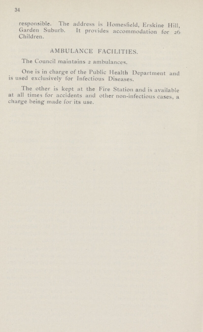 34 responsible. The address is Homesfield, Erskine Hill, Garden Suburb. It provides accommodation for 26 Children. AMBULANCE FACILITIES. The Council maintains 2 ambulances. One is in charge of the Public Health Department and is used exclusively for Infectious Diseases. The other is kept at the Fire Station and is available at all times for accidents and other non-infectious cases, a charge being made for its use.