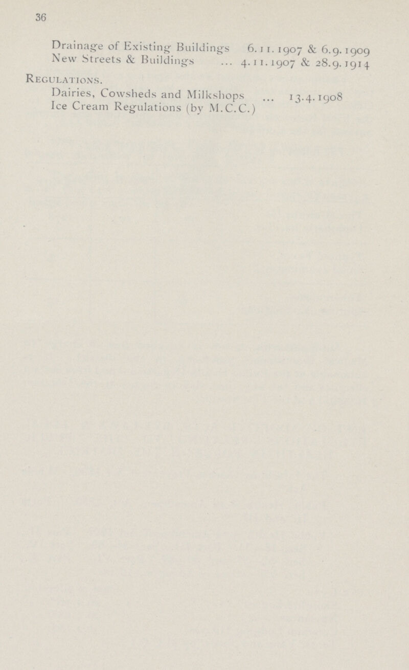 36 Drainage of Existing Buildings 6.11. 1907 & 6.9.1909 New Streets & Buildings 4.11.1907 & 28.9.1914 Regulations. Dairies, Cowsheds and Milkshops 13.4.1908 Ice Cream Regulations (by M.C.C.)