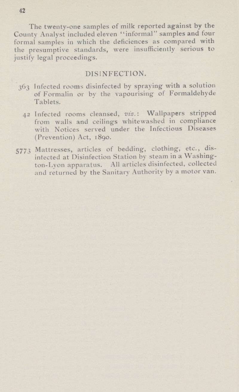 42 The twenty-one samples of milk reported against by the County Analyst included eleven informal samples and four formal samples in which the deficiences as compared with the presumptive standards, were insufficiently serious to justify legal proceedings. DISINFECTION. 363 Infected rooms disinfected by spraying with a solution of Formalin or by the vapourising of Formaldehyde Tablets. 42 Infected rooms cleansed, viz.: Wallpapers stripped from walls and ceilings whitewashed in compliance with Notices served under the Infectious Diseases (Prevention) Act, 1890. 5773 Mattresses, articles of bedding, clothing, etc., dis infected at Disinfection Station by steam in a Washing ton-Lyon apparatus. All articles disinlected, collected and returned by the Sanitary Authority by a motor van.