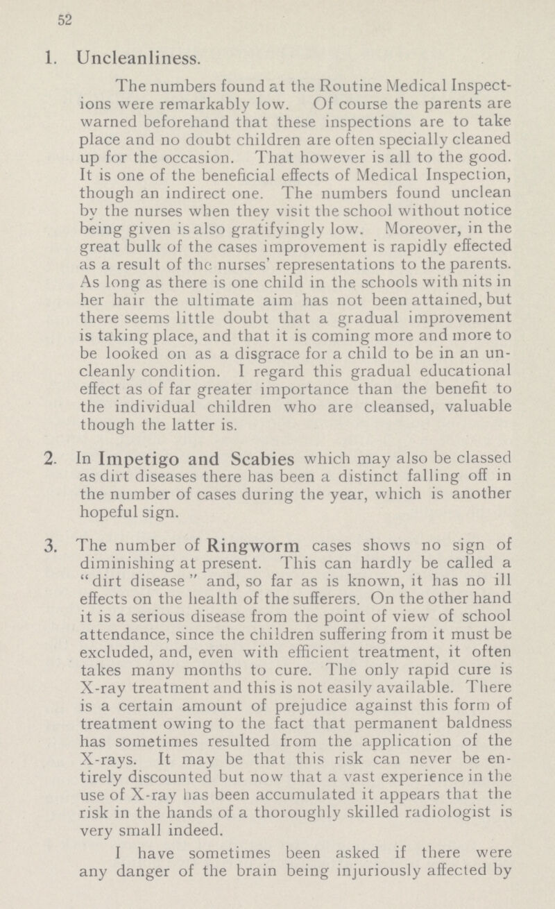 52 1. Uncleanliness. The numbers found at the Routine Medical Inspect ions were remarkably low. Of course the parents are warned beforehand that these inspections are to take place and no doubt children are often specially cleaned up for the occasion. That however is all to the good. It is one of the beneficial effects of Medical Inspection, though an indirect one. The numbers found unclean by the nurses when they visit the school without notice being given is also gratifyingly low. Moreover, in the great bulk of the cases improvement is rapidly effected as a result of the nurses' representations to the parents. As long as there is one child in the schools with nits in her hair the ultimate aim has not been attained, but there seems little doubt that a gradual improvement is taking place, and that it is coming more and more to be looked on as a disgrace for a child to be in an un cleanly condition. I regard this gradual educational effect as of far greater importance than the benefit to the individual children who are cleansed, valuable though the latter is. 2. In Impetigo and Scabies which may also be classed as dirt diseases there has been a distinct falling off in the number of cases during the year, which is another hopeful sign. 3. The number of Ringworm cases shows no sign of diminishing at present. This can hardly be called a dirt disease and, so far as is known, it has no ill effects on the health of the sufferers. On the other hand it is a serious disease from the point of view of school attendance, since the children suffering from it must be excluded, and, even with efficient treatment, it often takes many months to cure. The only rapid cure is X-ray treatment and this is not easily available. There is a certain amount of prejudice against this form of treatment owing to the fact that permanent baldness has sometimes resulted from the application of the X-rays. It may be that this risk can never be en tirely discounted but now that a vast experience in the use of X-ray has been accumulated it appears that the risk in the hands of a thoroughly skilled radiologist is very small indeed. I have sometimes been asked if there were any danger of the brain being injuriously affected by