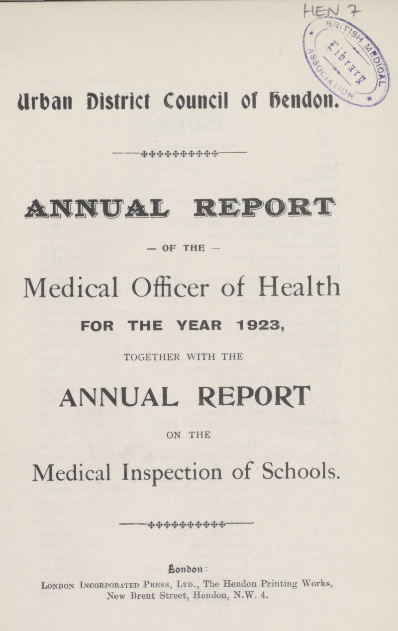 HEN 7 Urban District Council of Bendon. ANNUAL REPORT — OF THE - Medical Officer of Health FOR THE YEAR 1923, TOGETHER WITH THE ANNUAL REPORT ON THE Medical Inspection of Schools. £onbon: London Incorporated Press, Ltd., The Hendon Printing Works, New Brent Street, Hendon, N.W. 4.