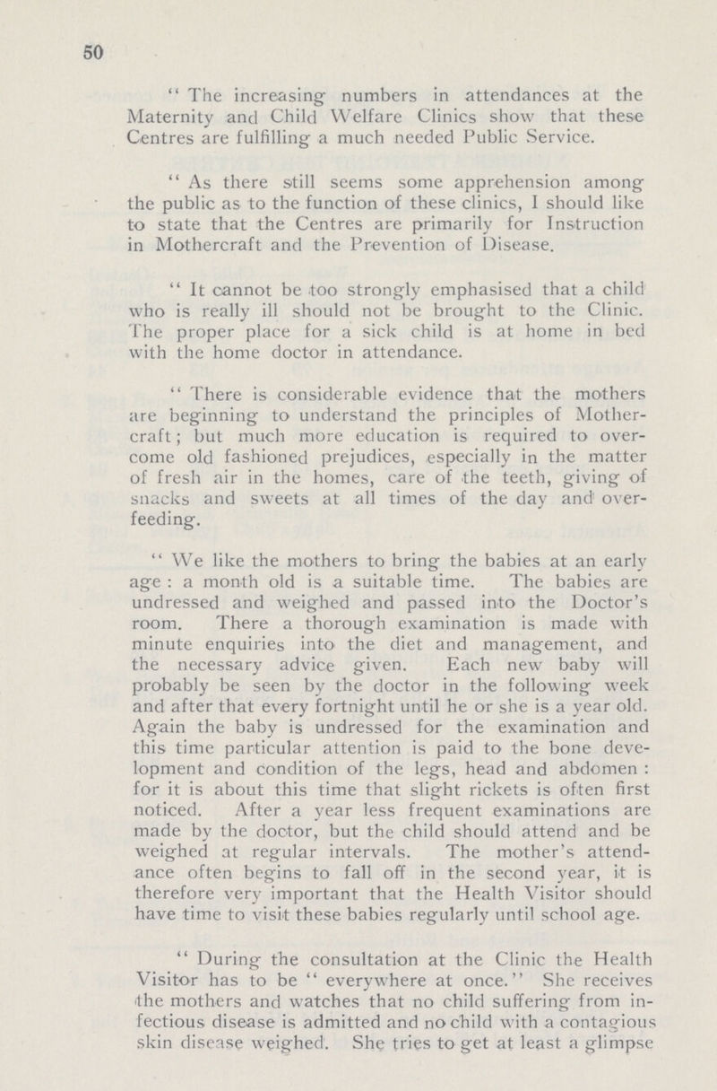 50 The increasing numbers in attendances at the Maternity and Child Welfare Clinics show that these Centres are fulfilling a much needed Public Service. As there still seems some apprehension among the public as to the function of these clinics, I should like to state that the Centres are primarily for Instruction in Mothercraft and the Prevention of Disease. It cannot be too strongly emphasised that a child who is really ill should not be brought to the Clinic. The proper place for a sick child is at home in bed with the home doctor in attendance. There is considerable evidence that the mothers are beginning to understand the principles of Mother craft; but much more education is required to over come old fashioned prejudices, especially in the matter of fresh air in the homes, care of the teeth, giving of snacks and sweets at all times of the day and over feeding. We like the mothers to bring the babies at an early age: a month old is a suitable time. The babies are undressed and weighed and passed into the Doctor's room. There a thorough examination is made with minute enquiries into the diet and management, and the necessary advice given. Each new baby will probably be seen by the doctor in the following week and after that every fortnight until he or she is a year old. Again the baby is undressed for the examination and this time particular attention is paid to the bone deve lopment and condition of the legs, head and abdomen : for it is about this time that slight rickets is often first noticed. After a year less frequent examinations are made by the doctor, but the child should attend and be weighed at regular intervals. The mother's attend ance often begins to fall off in the second year, it is therefore very important that the Health Visitor should have time to visit these babies regularly until school age. During the consultation at the Clinic the Health Visitor has to be everywhere at once. She receives the mothers and watches that no child suffering from in fectious disease is admitted and no child with a contagious skin disease weighed. She tries to get at least a glimpse