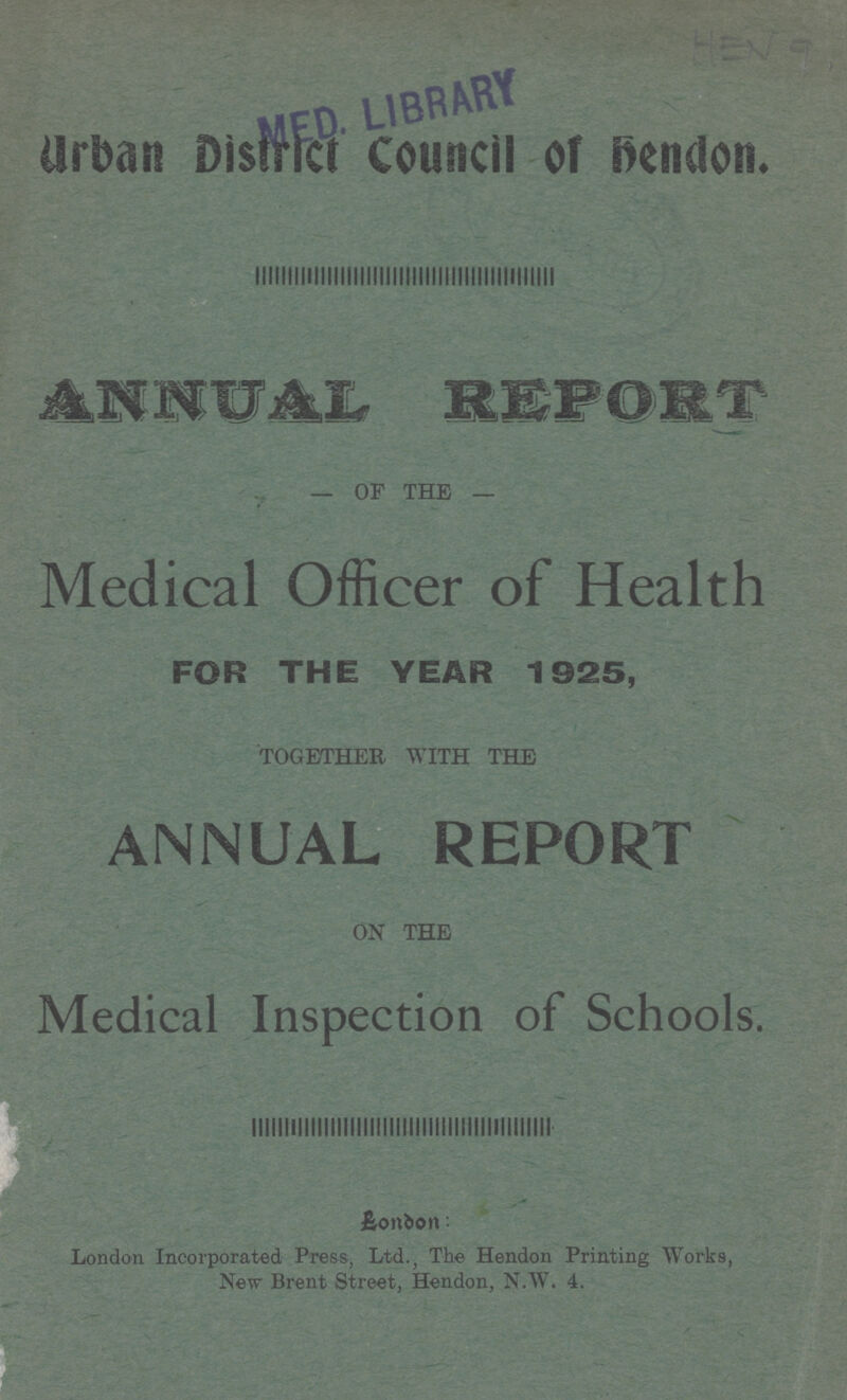 HEN 9 Urban District Council of hendon. ANNUAL REPORT OF THE Medical Officer of Health FOR THE YEAR 1925, TOGETHER WITH THE ANNUAL REPORT ON THE Medical Inspection of Schools. London: London Incorporated Press, Ltd.; The Hendon Printing Works, New Brent Street, Hendon, N.W. 4.