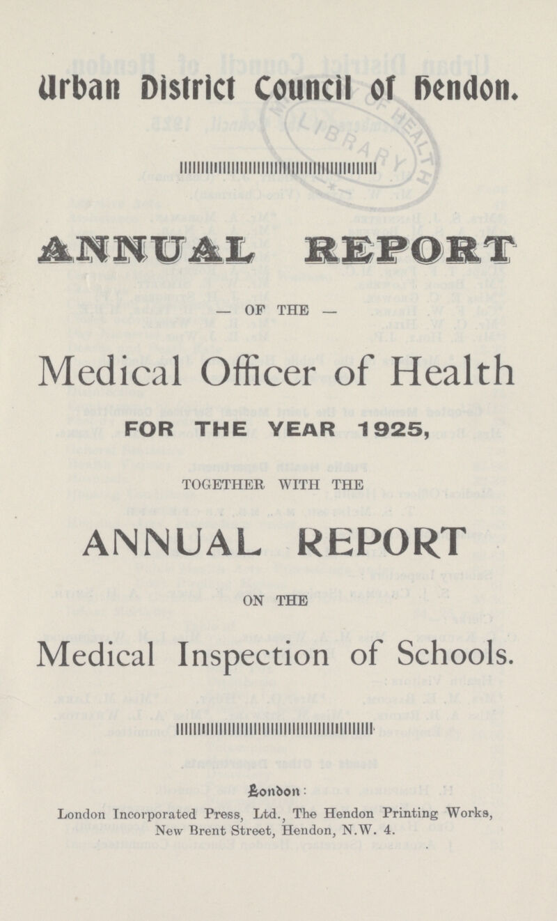 Urban District Council of hendon. ANNUAL REPORT OF THE Medical Officer of Health FOR THE YEAR 1925, TOGETHER WITH THE ANNUAL REPORT ON THE Medical Inspection of Schools. London: London Incorporated Press, Ltd., The Hendon Printing Works, New Brent Street, Hendon, N.W. 4.