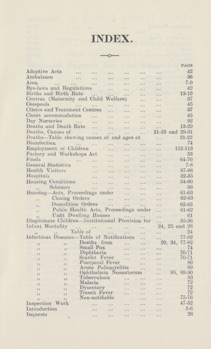 INDEX. page Adoptive Acts 42 Ambulance 36 Area 7-9 Bye-laws and Regulations 42 Births and Birth Hate 13-19 Centres (Maternity and Child Welfare) 37 Cesspools 45 Clinics and Treatment Centres 37 Closet accommodation 45 Day Nurseries 92 Deaths and Death Rate 13-29 Deaths, Causes of 21-23 and 29-31 Deaths—Table shewing causes of and ages at 21-22 Disinfection 74 Employment of Children 112-113 factory and Workshops Act 53 Foods 64-70 General Statistics 7-8 Health Visitors 87-88 Hospitals 32-35 Housing Conditions 54-60 „ Schemes 56 Housing—Acts, Proceedings under 61-63 „ Closing Orders 62-63 „ Demolition Orders 62-63 „ Public Health Acts, Proceedings under 61-62 „ Unfit Dwelling Houses 61 Illegitimate Children—Institutional Provision for 35-36 Infant Mortality 24, 25 and 28 „ „ Table of 24 Infectious Diseases—Table of Notifications 77-82 „ „ Deaths from 29, 34, 77-82 „ „ Small Pox 74 „ „ Diphtheria 70-71 „ „ Scarlet Fever 70-71 „ „ Puerperal Fever 89 „ „ Acute Poliomyelitis 89 „ „ Ophthalmia Neonatorum 85, 89-90 „ „ Tuberculosis 83 „ „ Malaria 72 „ „ Dysentery 72 „ „ Trench Fever 72 „ „ Non-notifiable 75-76 Inspection Work 47-52 Introduction 5-6 Inquests 26