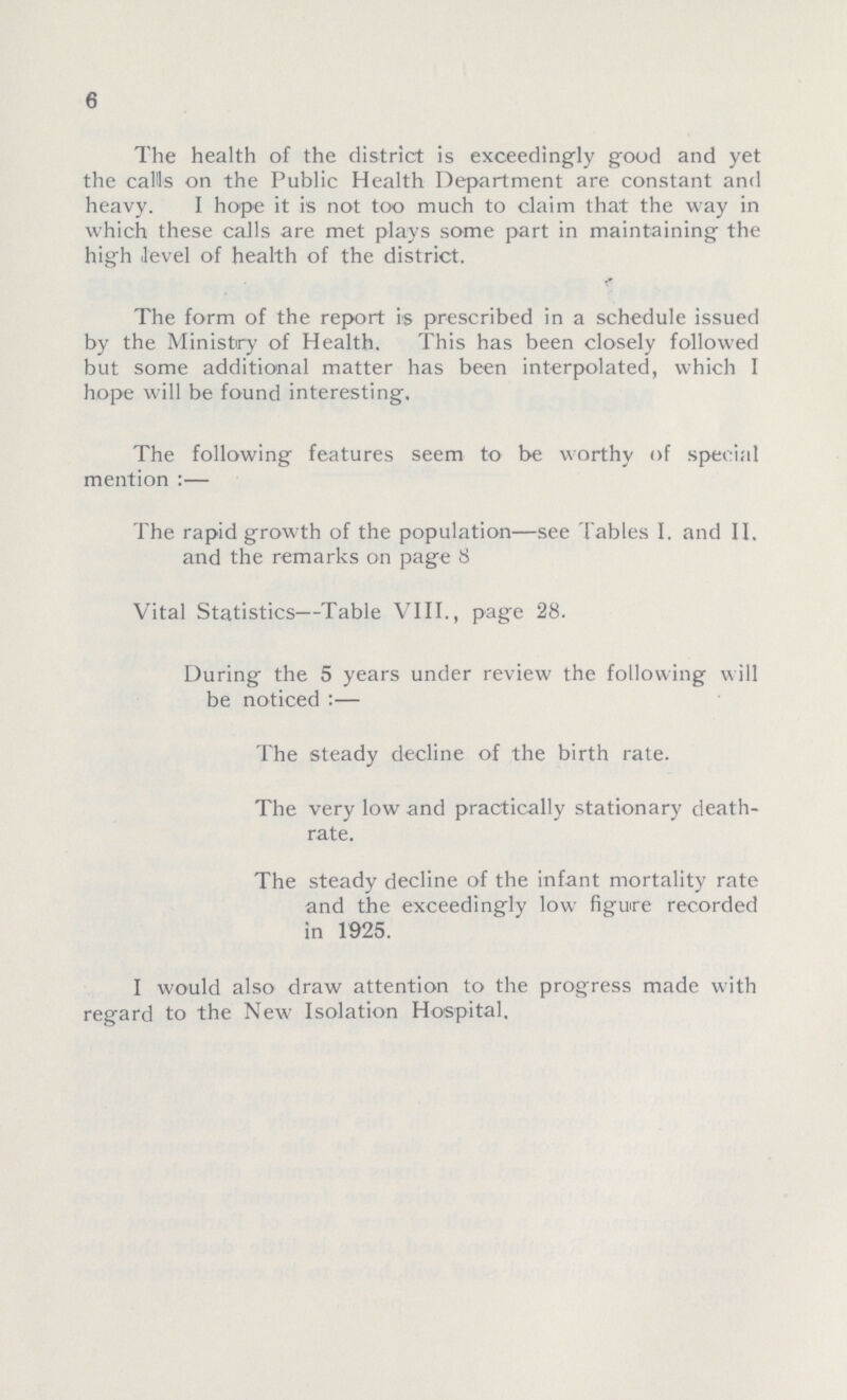 6 The health of the district is exceedingly good and yet the calls on the Public Health Department are constant and heavy. I hope it is not too much to claim that the way in which these calls are met plays some part in maintaining the high .level of health of the district. The form of the report is prescribed in a schedule issued by the Ministry of Health. This has been closely followed but some additional matter has been interpolated, which I hope will be found interesting. The following features seem to be worthy of special mention:— The rapid growth of the population—see Tables I. and II. and the remarks on page 8 Vital Statistics—Table VIII., page 28. During the 5 years under review the following will be noticed:— The steady decline of the birth rate. The very low and practically stationary death rate. The steady decline of the infant mortality rate and the exceedingly low figure recorded in 1925. I would also draw attention to the progress made with regard to the New Isolation Hospital.